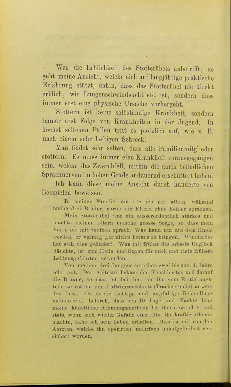 Was die Erbliclikeit des Stotterübels anbetrifft, so geht raeine Ansicht, welche sich auf langjährige praktische Erfahrung stützt, dahin, dass das Stotterübel nie direkt erblicb, wie Lungenschwindsucht etc. ist, sondern dass immer erst eine physische Ursache vorhergeht. Stottern ist keine selbständige Krankheit, sondern immer erst Folge von Krankheiten in der Jugend. In höchst seltenen Fällen tritt es plötzlich auf, wie z. ß. Dach einem sehr heftigen Schreck. Man findet sehr selten, dass alle Familienmitglieder stottern. Es muss immer eine Krankheit vorausgegangen sein, welche das Zwerchfell, mithin die darin befindlichen Sprachnerven im hohen Grade andauernd erschüttert haben. Ich kann diese meine Ansicht durch hunderte von Beispielen beweisen. In meiner Familie stottex-te ich nur allein, wälireud meine drei Brüder, sowie die Eltern ohne Fehler sprachen. Mein Stotterübel war ein ausserordentlich starkos und machte meinen Eltern manche grosse Sorge, so dass mein Vater oft mit Seufzen sprach: Was kann nur aus dem Kinde werden, er vermag gar nichts heraus zu bringen. Wunderbar hat sich dies geändert. Was mir früher das grösste Unglück däuchte, ist zum Heile und Segen für mich und viele frühere Leidensgefährten geworden. Von meinen drei Jungens sprachen zwei bis zum 4 Jahre sehr gut. Der Aelteste bekam den Keuchhusten und darauf die Bräune, so dass ich bei ihm, um ihn vom Erstickungs- todo zu retten, den Luftröhrenschnitt (Trachoatomie) anwen- den lioss. Durch die richtige und sorgfältige Behandlung meinerseits, dadurch, dass ich 10 Tage und Nächte lang meine künstliche Athmungsmethode bei ihm amvandte, luul stets, wenn sich wieder Gefahr einstellte, ihn kräftig athmen machte, habe ich sein Leben erhalten. Dies ist mir von den Aerzten, welche ihn operirten, mehrfach unaufgefordert ycr- sichert worden.