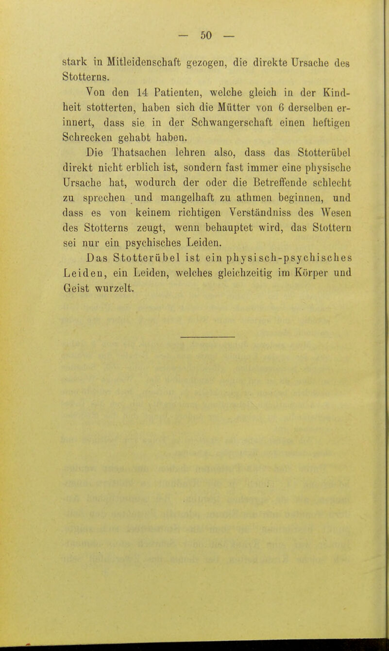 stark in Mitleidenschaft gezogen, die direkte Ursache des Stotterns. Von den 14 Patienten, welche gleich in der Kind- heit stotterten, haben sich die Mütter von 6 derselben er- innert, dass sie in der Schwangerschaft einen heftigen Schrecken gehabt haben. Die Thatsachen lehren also, dass das Stotterübel direkt nicht erblich ist, sondern fast immer eine physische Ursache hat, wodurch der oder die Betreffende schlecht zu sprechen und mangelhaft zu athmen beginnen, und dass es von keinem richtigen Verständniss des Wesen des Stotterns zeugt, wenn behauptet wird, das Stottern sei nur ein psychisches Leiden. Das Stotterübel ist ein physisch-psychisches Leiden, ein Leiden, welches gleichzeitig im Körper und Geist wurzelt.