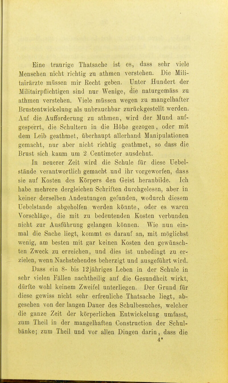 Eine traurige Thatsache ist es, dass sehr viele Menschen nicht richtig zu athmen verstehen. Die Mili- tairärzte müssen mir Recht geben. Unter Hundert der Militairpfllchtigen sind nur Wenige, die naturgemäss zu athmen verstehen. Viele müssen wegen zu mangelhafter Brustentwickelung als unbrauchbar zurückgestellt werden. Auf die Aufforderung zu athmen, wird der Mund auf- gesperrt, die Schultern in die Höhe gezogen, oder mit dem Leib geathmet, überhaupt allerhand Manipulationen gemacht, nur aber nicht richtig geathmet, so dass die Brust sich kaum um 2 Centimeter ausdehnt. In neuerer Zeit wird die Schule für diese üebel- stände verantwortlich gemacht und ihr vorgeworfen, dass sie auf Kosten des Körpers den Geist heranbilde. Ich habe mehrere dergleichen Schriften durchgelesen, aber in keiner derselben Andeutungen gefunden, wodurch diesem üebelstande abgeholfen werden könnte, oder es waren Vorschläge, die mit zu bedeutenden Kosten verbunden nicht zur Ausführung gelangen können. Wie nun ein- mal die Sache liegt, kommt es darauf an, mit möglichst wenig, am besten mit gar keinen Kosten den gewünsch- ten Zweck zu erreichen, und dies ist unbedingt zu er- zielen, wenn Nachstehendes beherzigt und ausgeführt wird. Dass ein 8- bis 12jähriges Leben in der Schule in sehr vielen Fällen nacbtheilig auf die Gesundheit wirkt, dürfte wohl keinem Zweifel unterliegen. Der Grund für diese gewiss nicht sehr erfreuliche Thatsache liegt, ab- gesehen von der langen Dauer des Schulbesuches, welcher die ganze Zeit der körperlichen Entwickelung umfasst, zum Theil in der mangelhaften Construction der Schul- bänke; zum Theil und vor allen Dingen darin, dass die