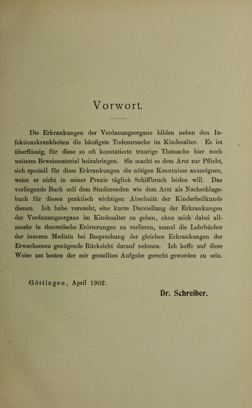 Vorwort. Die Erkrankungen der Verdauungsorgane bilden neben den In- fektionskrankheiten die häufigste Todesursache im Kindesalter. Es ist überflüssig, für diese so oft konstatierte traurige Thatsache hier noch weiteres Beweismaterial beizubringen. Sie macht es dem Arzt zur Pflicht, sich speziell für diese Erkrankungen die nötigen Kenntnisse anzueignen, wenn er nicht in seiner Praxis täglich Schiffbruch leiden will. Das vorliegende Buch soll dem Studierenden wie dem Arzt als Nachschlage- buch für diesen praktisch wichtigen Abschnitt der Kinderheilkunde dienen. Ich habe versucht, eine kurze Darstellung der Erkrankungen der Verdauungsorgane im Kindesalter zu geben, ohne mich' dabei all- zusehr in theoretische Erörterungen zu verlieren, zumal die Lehrbücher der inneren Medizin bei Besprechung der gleichen Erkrankungen der Erwachsenen genügende Rücksicht darauf nehmen. Ich hoffe auf diese Weise am besten der mir gestellten Aufgabe gerecht geworden zu sein. Göttin gen, April 1902. Dr. Schreiber.