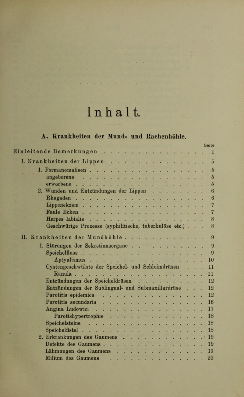 Inhalt. A. Krankheiten der Mund- und Rachenhöhle. Seite Einleitende Bemerkungen 1 I. Krankheiten der Lippen 5 1. Formanomalieen 5 angeborene 5 erworbene 5 2. Wunden und Entzündungen der Lippen 6 Rhagaden 6 Lippenekzem 7 Faule Ecken 7 Herpes labialis 8 Geschwürige Prozesse (syphilitische, tuberkulöse etc.) ... 8 II. Krankheiten der Mundhöhle 9 1. Störungen der Sekretionsorgane . . 9 Speichelfluss 9 Aptyalismus 10 Cystengeschwülste der Speichel- und Schleimdrüsen ... 11 Ranula 11 Entzündungen der Speicheldrüsen 12 Entzündungen der Sublingual- und Submaxillardrüse ... 12 Parotitis epidemica 12 Parotitis secundaria 16 Angina Ludowici 17 Parotishypertrophie ' 18 Speichelsteine 18 Speichelfistel 18 2. Erkrankungen des Gaumens * 19 Defekte des Gaumens 19 Lähmungen des Gaumens 19 Milium des Gaumens 20