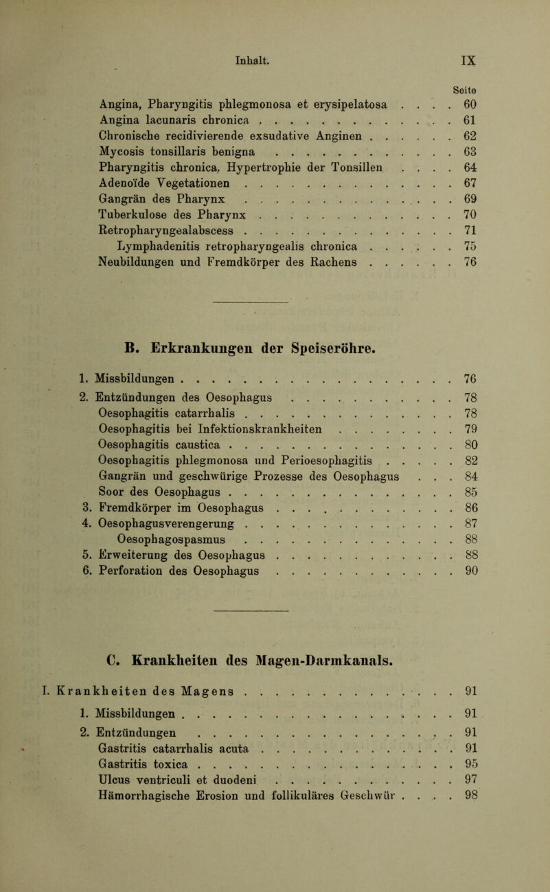 Seite Angina, Pharyngitis phlegmonosa et erysipelatosa .... 60 Angina lacunaris chronica 61 Chronische recidivierende exsudative Anginen 62 Mycosis tonsillaris benigna 63 Pharyngitis chronica, Hypertrophie der Tonsillen .... 64 Adenoide Vegetationen 67 Gangrän des Pharynx 69 Tuberkulose des Pharynx 70 Retropharyngealabscess 71 Lymphadenitis retropharyngealis chronica 75 Neubildungen und Fremdkörper des Rachens 76 B. Erkrankungen der Speiseröhre. 1. Missbildungen 76 2. Entzündungen des Oesophagus 78 Oesophagitis catarrhalis 78 Oesophagitis bei Infektionskrankheiten 79 Oesophagitis caustica 80 Oesophagitis phlegmonosa und Perioesophagitis 82 Gangrän und geschwürige Prozesse des Oesophagus ... 84 Soor des Oesophagus 85 3. Fremdkörper im Oesophagus 86 4. Oesophagusverengerung 87 Oesophagospasmus 88 5. Erweiterung des Oesophagus . 88 6. Perforation des Oesophagus 90 C. Krankheiten des Magen-Darmkanals. Krankheiten des Magens 91 1. Missbildungen 91 2. Entzündungen 91 Gastritis catarrhalis acuta .91 Gastritis toxica 95 Ulcus ventriculi et duodeni 97 Hämorrhagische Erosion und follikuläres Geschwür .... 98