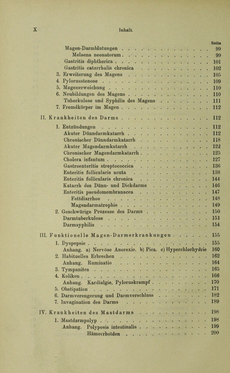 Seite Magen-Darmblutungen 99 Melaena neonatorum 99 Gastritis diphtherica 101 Gastritis catarrhalis chronica 102 3. Erweiterung des Magens 105 4. Pylorusstenose 109 5. Magenerweichung 110 6. Neubildungen des Magens 110 Tuberkulose und Syphilis des Magens . . . . ■ . . . . 111 7. Fremdkörper im Magen 112 II. Krankheiten des Darms 112 1. Entzündungen 112 Akuter Dünndarmkatarrh 112 Chronischer Dünndarmkatarrh 118 Akuter Magendarmkatarrh 122 Chronischer Magendarmkatarrh 125 Cholera infantum 127 Gastroenteritis streptococcica 186 Enteritis follicularis acuta 138 Enteritis follicularis chronica 144 Katarrh des Dünn- und Dickdarms 146 Enteritis pseudomembranacea 147 Fettdiarrhoe 148 Magendarm atrophie 149 2. Geschwürige Prozesse des Darms 150 Darmtuberkulose 151 Darmsyphilis 154 III. Funktionelle Magen-Darmerkrankungen 155 1. Dyspepsie 155 Anhang, a) Nervöse Anorexie, b) Pica, c) Hyperchlorhydrie 160 2. Habituelles Erbrechen 162 Anhang. Ruminatio 164 3. Tympanites 165 4. Koliken 166 Anhang. Kardialgie, Pyloruskrampf 170 5. Obstipation 171 6. Darmverengerung und Darmverschluss 182 7. Invagination des Darms 189 IV. Krankheiten des Mastdarms 198 1. Mastdarmpolyp 198 Anhang. Polyposis intestinalis 199 Hämorrhoiden 200