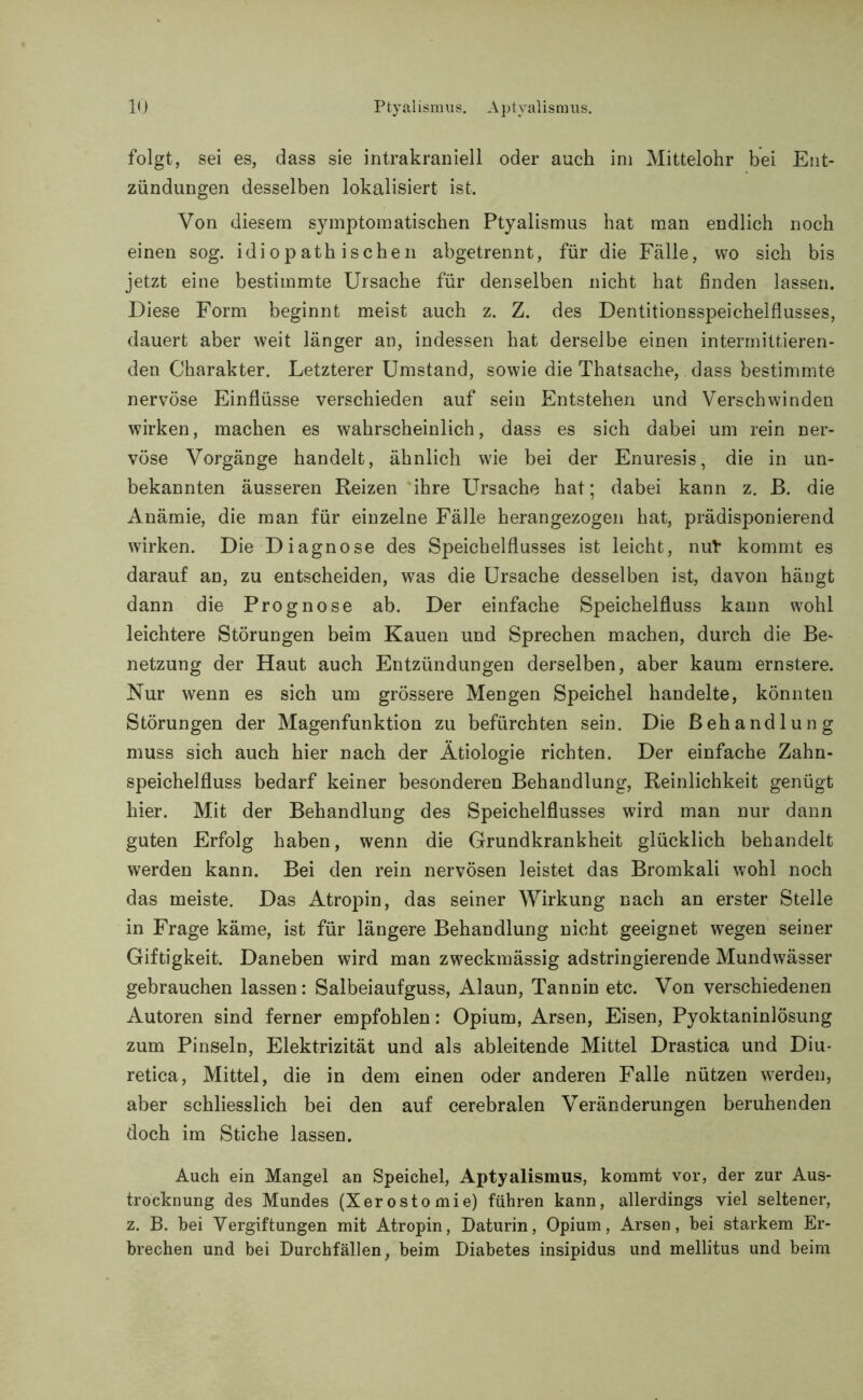 folgt, sei es, dass sie intrakraniell oder auch ini Mittelohr bei Ent- zündungen desselben lokalisiert ist. Von diesem symptomatischen Ptyalismus hat man endlich noch einen sog. idiopathischen abgetrennt, für die Fälle, wo sich bis jetzt eine bestimmte Ursache für denselben nicht hat finden lassen. Diese Form beginnt meist auch z. Z. des Dentitionsspeichelflusses, dauert aber weit länger an, indessen hat derselbe einen intermittieren- den Charakter. Letzterer Umstand, sowie die Thatsache, dass bestimmte nervöse Einflüsse verschieden auf sein Entstehen und Verschwinden wirken, machen es wahrscheinlich, dass es sich dabei um rein ner- vöse Vorgänge handelt, ähnlich wie bei der Enuresis, die in un- bekannten äusseren Reizen ihre LUsache hat; dabei kann z. ß. die Anämie, die man für einzelne Fälle herangezogen hat, prädisponierend wirken. Die Diagnose des Speichelflusses ist leicht, nul kommt es darauf an, zu entscheiden, was die Ursache desselben ist, davon hängt dann die Prognose ab. Der einfache Speichelfluss kann wohl leichtere Störungen beim Kauen und Sprechen machen, durch die Be- netzung der Haut auch Entzündungen derselben, aber kaum ernstere. Nur wenn es sich um grössere Mengen Speichel handelte, könnten Störungen der Magenfunktion zu befürchten sein. Die Behandlung muss sich auch hier nach der Ätiologie richten. Der einfache Zahn- speichelfluss bedarf keiner besonderen Behandlung, Reinlichkeit genügt hier. Mit der Behandlung des Speichelflusses wird man nur dann guten Erfolg haben, wenn die Grundkrankheit glücklich behandelt werden kann. Bei den rein nervösen leistet das Bromkali wohl noch das meiste. Das Atropin, das seiner Wirkung nach an erster Stelle in Frage käme, ist für längere Behandlung nicht geeignet wegen seiner Giftigkeit. Daneben wird man zweckmässig adstringierende Mundwässer gebrauchen lassen: Salbeiaufguss, Alaun, Tannin etc. Von verschiedenen Autoren sind ferner empfohlen: Opium, Arsen, Eisen, Pyoktaninlösung zum Pinseln, Elektrizität und als ableitende Mittel Drastica und Diu- retica, Mittel, die in dem einen oder anderen Falle nützen werden, aber schliesslich bei den auf cerebralen Veränderungen beruhenden doch im Stiche lassen. Auch ein Mangel an Speichel, Aptyalismus, kommt vor, der zur Aus- trocknung des Mundes (Xerostomie) führen kann, allerdings viel seltener, z. B. bei Vergiftungen mit Atropin, Daturin, Opium, Arsen, bei starkem Er- brechen und bei Durchfällen, beim Diabetes insipidus und mellitus und beim