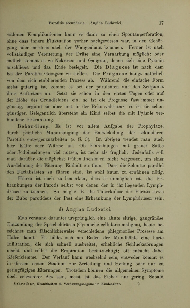 wähnten Komplikationen kann es dann zu einer Spontanperforation, ohne dass innere Fluktuation vorher nachgewiesen war, in den Gehör- gang oder meistens nach der Wangenhaut kommen. Ferner ist nach vollständiger Vereiterung der Drüse eine Vernarbung möglich; oder endlich kommt es zu Nekrosen und Gangrän, denen sich eine Pyämie anschliesst und das Ende besiegelt. Die Diagnose ist nach dem bei der Parotitis Gesagten zu stellen. Die Prognose hängt natürlich von dem sich etablierenden Prozess ab. Während die einfache Form meist gutartig ist, kommt es bei der purulenten auf den Zeitpunkt ihres Auftretens an. Setzt sie schon in den ersten Tagen oder auf der Höhe des Grundleidens ein, so ist die Prognose fast immer un- günstig, beginnt sie aber erst in der Rekonvalescenz, so ist sie schon günstiger. Gelegentlich übersteht ein Kind selbst die mit Pyämie ver- bundene Erkrankung. Behandlung. Es ist vor allem Aufgabe der Prophylaxe, durch peinliche Mundreinigung der Entwickelung der sekundären Parotitis entgegenzuarbeiten (s. S. 3). Im übrigen wendet man auch hier Kälte oder Wärme an. Ob Einreibungen mit grauer Salbe oder Jodpinselungen viel nützen, ist mehr als fraglich. Jedenfalls soll man darüber die möglichst frühen Incisionen nicht vergessen, um einer Ausdehnung der Eiterung Einhalt zu thun. Dass die Schnitte parallel den Facialisästen zu führen sind, ist wohl kaum zu erwähnen nötig. Hierzu ist noch zu bemerken, dass es unmöglich ist, die Er- krankungen der Parotis selbst von denen der in ihr liegenden Lymph- drüsen zu trennen. So mag z. B. die Tuberkulose der Parotis sowie der Bubo parotideus der Pest eine Erkrankung der Lymphdrüsen sein. d) Angina Ludowici. Man verstand darunter ursprünglich eine akute eitrige, gangränöse Entzündung der Speicheldrüsen (Cynanche cellularis maligna), heute be- zeichnet man fälschlicherweise verschiedene phlegmonöse Prozesse am Halse damit. Es bildet sich am Boden der Mundhöhle eine harte Infiltration, die sich schnell ausbreitet, erhebliche Schluckstörungen macht und selbst die Respiration beeinträchtigt; oft entsteht dabei Kieferklemme. Der Verlauf kann wechselnd sein, entweder kommt es in - diesem ersten Stadium zur Zerteilung und Heilung oder nur zu geringfügigen Eiterungen. Trotzdem können die allgemeinen Symptome doch schwererer Art sein, meist ist das Fieber nur gering. Sobald Schreiber, Krankheiten d. Verdauungsorgane im Kindesalter. 2