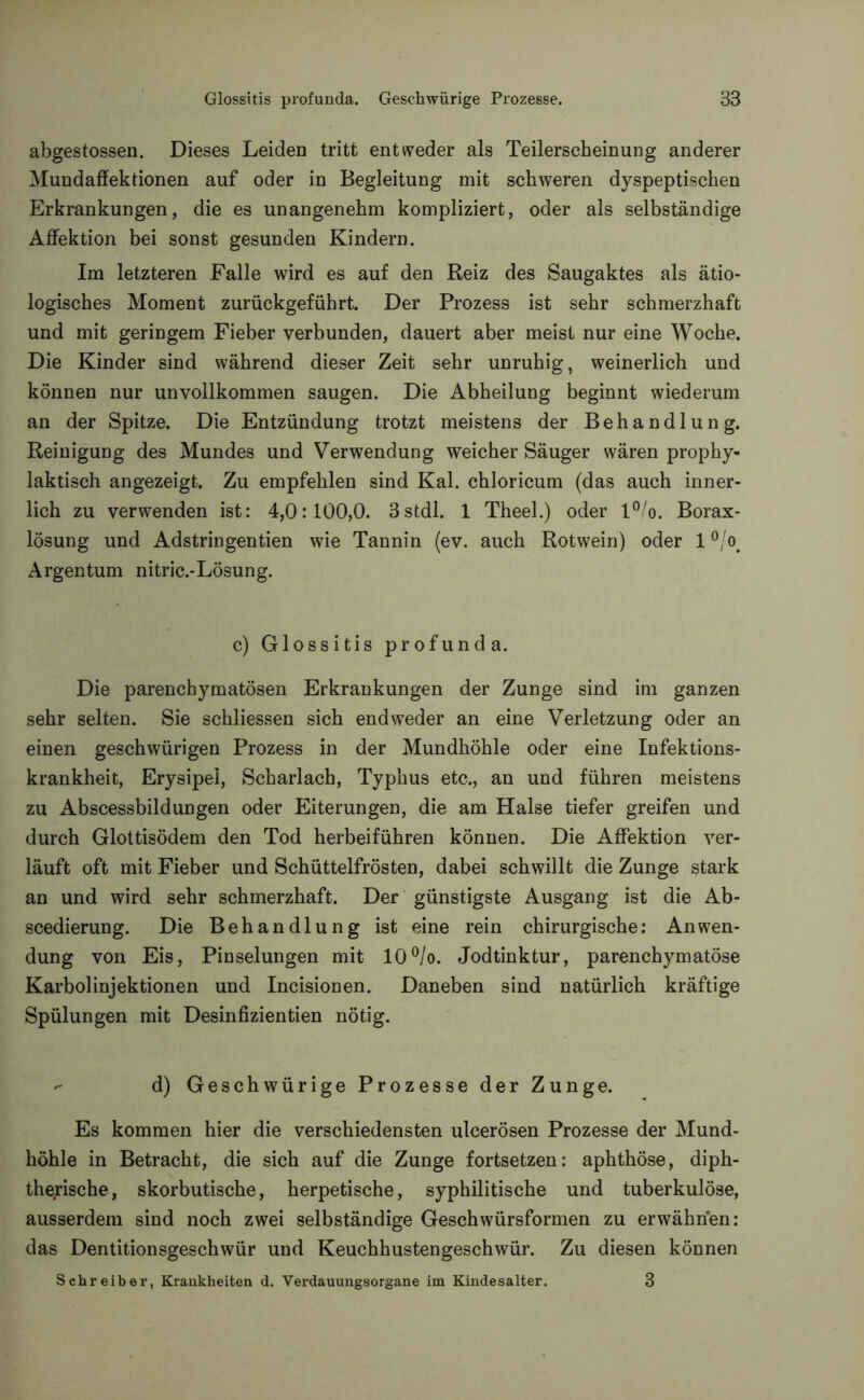 Glossitis profunda. Geschwürige Prozesse. 38 abgestossen. Dieses Leiden tritt entweder als Teilerscheinung anderer Mundaffektionen auf oder in Begleitung mit schweren dyspeptischen Erkrankungen, die es unangenehm kompliziert, oder als selbständige Affektion bei sonst gesunden Kindern. Im letzteren Falle wird es auf den Reiz des Saugaktes als ätio- logisches Moment zurückgeführt. Der Prozess ist sehr schmerzhaft und mit geringem Fieber verbunden, dauert aber meist nur eine Woche. Die Kinder sind während dieser Zeit sehr unruhig, weinerlich und können nur unvollkommen saugen. Die Abheilung beginnt wiederum an der Spitze. Die Entzündung trotzt meistens der Behandlung. Reinigung des Mundes und Verwendung weicher Säuger wären prophy- laktisch angezeigt. Zu empfehlen sind Kal. chloricum (das auch inner- lich zu verwenden ist: 4,0:100,0. 3stdl. 1 Theel.) oder l°/o. Borax- lösung und Adstringenden wie Tannin (ev. auch Rotwein) oder 1 °/o< Argentum nitric.-Lösung. c) Glossitis profunda. Die parenchymatösen Erkrankungen der Zunge sind im ganzen sehr selten. Sie schliessen sich endweder an eine Verletzung oder an einen geschwürigen Prozess in der Mundhöhle oder eine Infektions- krankheit, Erysipel, Scharlach, Typhus etc., an und führen meistens zu Abscessbildungen oder Eiterungen, die am Halse tiefer greifen und durch Glottisödem den Tod herbeiführen können. Die Affektion ver- läuft oft mit Fieber und Schüttelfrösten, dabei schwillt die Zunge stark an und wird sehr schmerzhaft. Der günstigste Ausgang ist die Ab- scedierung. Die Behandlung ist eine rein chirurgische: Anwen- dung von Eis, Pinselungen mit 10°/o. Jodtinktur, parenchymatöse Karbol injektionen und Incisionen. Daneben sind natürlich kräftige Spülungen mit Desinfizientien nötig. - d) Geschwürige Prozesse der Zunge. Es kommen hier die verschiedensten ulcerösen Prozesse der Mund- höhle in Betracht, die sich auf die Zunge fortsetzen: aphthöse, diph- therische, skorbutische, herpetische, syphilitische und tuberkulöse, ausserdem sind noch zwei selbständige Geschwürsformen zu erwähnen: das Dentitionsgeschwür und Keuchhustengeschwür. Zu diesen können Schreiber, Krankheiten d. Verdauungsorgane im Kindesalter. 3