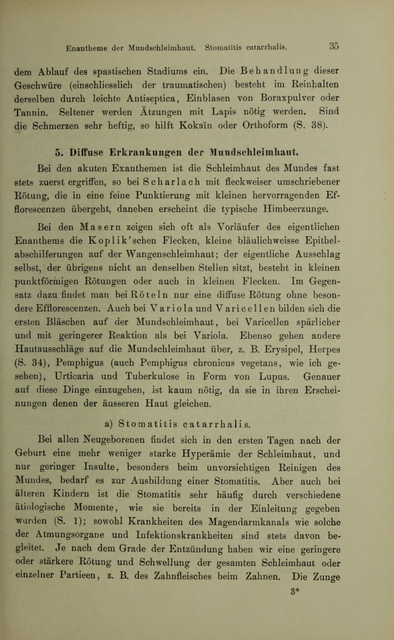 dem Ablauf des spastischen Stadiums ein. Die Behandlung dieser Geschwüre (einschliesslich der traumatischen) besteht im Reinhalten derselben durch leichte Antiseptica, Einblasen von Boraxpulver oder Tannin. Seltener werden Ätzungen mit Lapis nötig werden. Sind die Schmerzen sehr heftig, so hilft Kokain oder Orthoform (S. 38). 5. Diffuse Erkrankungen der Mundschleimhaut. Bei den akuten Exanthemen ist die Schleimhaut des Mundes fast stets zuerst ergriffen, so bei Scharlach mit fleck weiser umschriebener Rötung, die in eine feine Punktierung mit kleinen hervorragenden Ef- florescenzen übergeht, daneben erscheint die typische Himbeerzunge. Bei den Masern zeigen sich oft als Vorläufer des eigentlichen Enanthems die Koplik’sehen Flecken, kleine bläulichweisse Epithel- abschilferungen auf der Wangenschleimhaut; der eigentliche Ausschlag selbst, der übrigens nicht an denselben Stellen sitzt, besteht in kleinen punktförmigen Rötungen oder auch in kleinen Flecken. Im Gegen- satz dazu findet man bei Röteln nur eine diffuse Rötung ohne beson- dere Efflorescenzen. Auch bei Var io la und Varicellen bilden sich die ersten Bläschen auf der Mundschleimhaut, bei Varicellen spärlicher und mit geringerer Reaktion als bei Variola. Ebenso gehen andere Hautausschläge auf die Mundschleimhaut über, z. B. Erysipel, Herpes (S. 34), Pemphigus (auch Pemphigus chronicus vegetans, wie ich ge- sehen), Urticaria und Tuberkulose in Form von Lupus. Genauer auf diese Dinge einzugehen, ist kaum nötig, da sie in ihren Erschei- nungen denen der äusseren Haut gleichen. a) Stomatitis catarrhalis. Bei allen Neugeborenen findet sich in den ersten Tagen nach der Geburt eine mehr weniger starke Hyperämie der Schleimhaut, und nur geringer Insulte, besonders beim unvorsichtigen Reinigen des Mundes, bedarf es zur Ausbildung einer Stomatitis. Aber auch bei älteren Kindern ist die Stomatitis sehr häufig durch verschiedene ätiologische Momente, wie sie bereits in der Einleitung gegeben wurden (S. 1); sowohl Krankheiten des Magendarmkanals wie solche der Atmungsorgane und Infektionskrankheiten sind stets davon be- gleitet. Je nach dem Grade der Entzündung haben wir eine geringere oder stärkere Rötung und Schwellung der gesamten Schleimhaut oder einzelner Partieen, z. B. des Zahnfleisches beim Zahnen. Die Zunge 3*