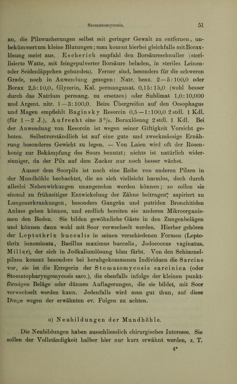 an, die Pilzwucherungen selbst mit geringer Gewalt zu entfernen, un- bekümmert um kleine Blutungen; man kommt hierbei gleichfalls mit Borax- lösung meist aus. Es che rieh empfahl den Borsäureschnuller (steri- lisierte Watte, mit feingepulverter Borsäure beladen, in steriles Leinen- oder Seidenläppchen gebunden). Ferner sind, besonders für die schweren Grade, noch in Anwendung gezogen: Natr. benz. 2— 5:100,0 oder Borax 2,5:10,0, Glycerin, Kal. permanganat. 0,15:15,0 (wohl besser durch das Natrium permang. zu ersetzen) oder Sublimat 1,0:10,000 und Argent. nitr. 1—3:100,0. Beim Ubergreifen auf den Oesophagus und Magen empfiehlt Baginsky Resorcin 0,5 — 1:100,0 2stdl. 1 Kdl. (für 1—2 J.), Aufrecht eine 3 °/o. Boraxlösung 2 stdl. 1 Kdl. Bei der Anwendung von Resorcin ist wegen seiner Giftigkeit Vorsicht ge- boten. Selbstverständlich ist auf eine gute und zweckmässige Ernäh- rung besonderes Gewicht zu legen. — Von Laien wird oft der Rosen- honig zur Bekämpfung des Soors benutzt; nichts ist natürlich wider- sinniger, da der Pilz auf dem Zucker nur noch besser wächst. Ausser dem Soorpilz ist noch eine Reihe von anderen Pilzen in der Mundhöhle beobachtet, die an sich vielleicht harmlos, doch durch allerlei Nebenwirkungen unangenehm werden können; so sollen sie einmal zu frühzeitiger Entwickelung der Zähne beitragen* aspiriert zu Lungenerkrankungen, besonders Gangrän und putriden Bronchitiden Anlass geben können, und endlich bereiten sie anderen Mikroorganis- men den Boden. Sie bilden gewöhnliche Gäste in den Zungenbelägen und können dann wohl mit Soor verwechselt werden. Hierher gehören der Leptothrix buccalis in seinen verschiedenen Formen (Lepto- thrix innominata, Bacillus maximus buccalis, Jodococcus vaginatus, Miller), der sich in Jodkaliumlösung blau färbt. Von den Schimmel- pilzen kommt besonders bei herabgekommenen Individuen die Sa reine vor, sie ist die Erregerin der Sto matomy cosis sarcinica (oder Stomatopharyngomycosis sarc.), die ebenfalls infolge der kleinen punkt- förmigen Beläge oder dünnen Auflagerungen, die sie bildet, mit Soor verwechselt werden kann. Jedenfalls wird man gut thun, auf diese Dinge wegen der erwähnten ev. Folgen zu achten. o) Neubildungen der Mundhöhle. Die Neubildungen haben ausschliesslich chirurgisches Interesse. Sie sollen der Vollständigkeit halber hier nur kurz erwähnt werden, z. T. 4*