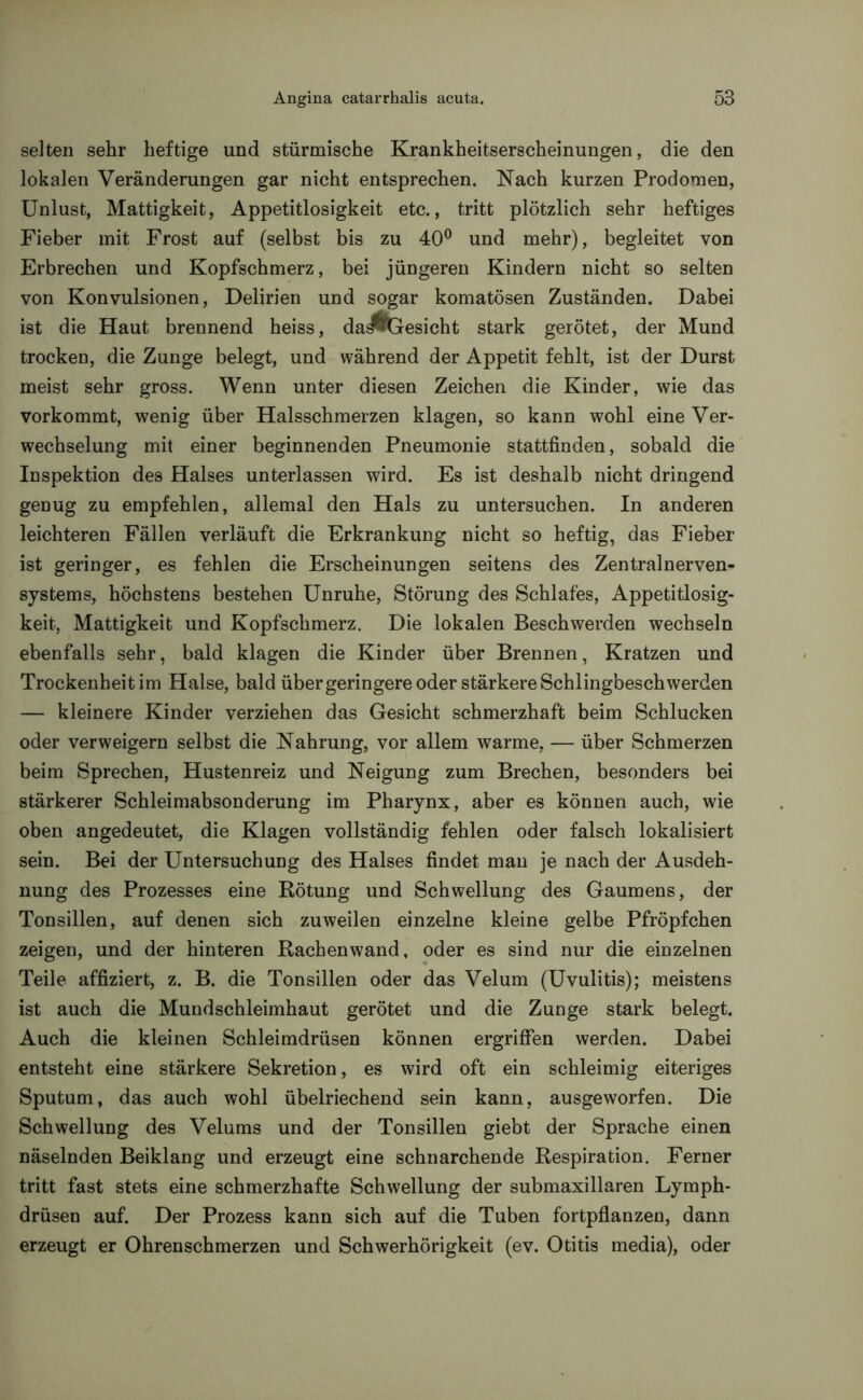 selten sehr heftige und stürmische Krankheitserscheinungen, die den lokalen Veränderungen gar nicht entsprechen. Nach kurzen Prodomen, Unlust, Mattigkeit, Appetitlosigkeit etc., tritt plötzlich sehr heftiges Fieber mit Frost auf (selbst bis zu 40° und mehr), begleitet von Erbrechen und Kopfschmerz, bei jüngeren Kindern nicht so selten von Konvulsionen, Delirien und sogar komatösen Zuständen. Dabei ist die Haut brennend heiss, daÄGesicht stark gerötet, der Mund trocken, die Zunge belegt, und während der Appetit fehlt, ist der Durst meist sehr gross. Wenn unter diesen Zeichen die Kinder, wie das vorkommt, wenig über Halsschmerzen klagen, so kann wohl eine Ver- wechselung mit einer beginnenden Pneumonie stattfinden, sobald die Inspektion des Halses unterlassen wird. Es ist deshalb nicht dringend genug zu empfehlen, allemal den Hals zu untersuchen. In anderen leichteren Fällen verläuft die Erkrankung nicht so heftig, das Fieber ist geringer, es fehlen die Erscheinungen seitens des Zentralnerven- systems, höchstens bestehen Unruhe, Störung des Schlafes, Appetitlosig- keit, Mattigkeit und Kopfschmerz. Die lokalen Beschwerden wechseln ebenfalls sehr, bald klagen die Kinder über Brennen, Kratzen und Trockenheit im Halse, bald übergeringere oder stärkere Schlingbeschwerden — kleinere Kinder verziehen das Gesicht schmerzhaft beim Schlucken oder verweigern selbst die Nahrung, vor allem warme, — über Schmerzen beim Sprechen, Hustenreiz und Neigung zum Brechen, besonders bei stärkerer Schleimabsonderung im Pharynx, aber es können auch, wie oben angedeutet, die Klagen vollständig fehlen oder falsch lokalisiert sein. Bei der Untersuchung des Halses findet man je nach der Ausdeh- nung des Prozesses eine Rötung und Schwellung des Gaumens, der Tonsillen, auf denen sich zuweilen einzelne kleine gelbe Pfröpfchen zeigen, und der hinteren Rachenwand, oder es sind nur die einzelnen Teile affiziert, z. B. die Tonsillen oder das Velum (Uvulitis); meistens ist auch die Mundschleimhaut gerötet und die Zunge stark belegt. Auch die kleinen Schleimdrüsen können ergriffen werden. Dabei entsteht eine stärkere Sekretion, es wird oft ein schleimig eiteriges Sputum, das auch wohl übelriechend sein kann, ausgeworfen. Die Schwellung des Velums und der Tonsillen giebt der Sprache einen näselnden Beiklang und erzeugt eine schnarchende Respiration. Ferner tritt fast stets eine schmerzhafte Schwellung der submaxillaren Lymph- drüsen auf. Der Prozess kann sich auf die Tuben fortpflanzen, dann erzeugt er Ohrenschmerzen und Schwerhörigkeit (ev. Otitis media), oder