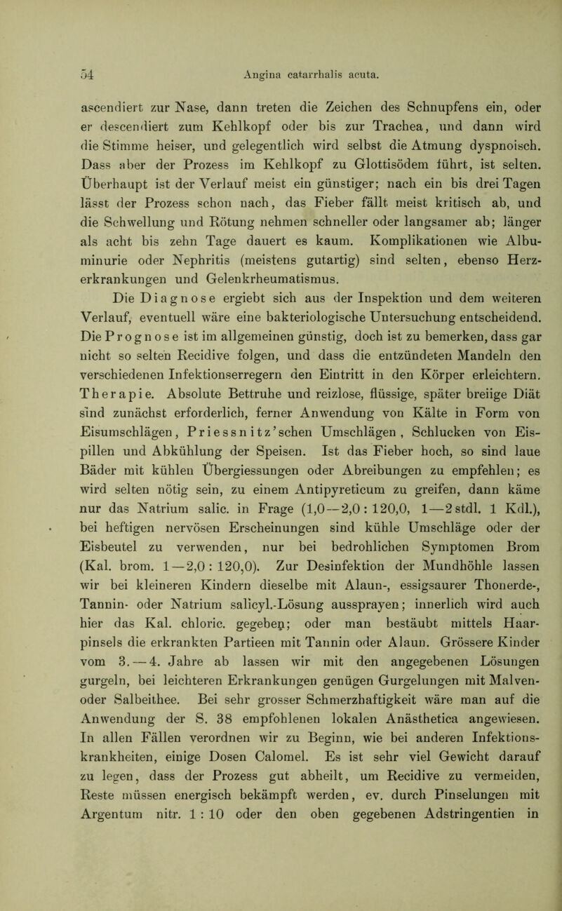ascendiert zur Nase, dann treten die Zeichen des Schnupfens ein, oder er descendiert zum Kehlkopf oder bis zur Trachea, und dann wird die Stimme heiser, und gelegentlich wird selbst die Atmung dyspnoisch. Dass aber der Prozess im Kehlkopf zu Glottisödem führt, ist selten. Überhaupt ist der Verlauf meist ein günstiger; nach ein bis drei Tagen lässt der Prozess schon nach, das Fieber fällt meist kritisch ab, und die Schwellung und Rötung nehmen schneller oder langsamer ab; länger als acht bis zehn Tage dauert es kaum. Komplikationen wie Albu- minurie oder Nephritis (meistens gutartig) sind selten, ebenso Herz- erkrankungen und Gelenkrheumatismus. Die Diagnose ergiebt sich aus der Inspektion und dem weiteren Verlauf, eventuell wäre eine bakteriologische Untersuchung entscheidend. Die Prognose ist im allgemeinen günstig, doch ist zu bemerken, dass gar nicht so selten Recidive folgen, und dass die entzündeten Mandeln den verschiedenen Infektionserregern den Eintritt in den Körper erleichtern. Therapie. Absolute Bettruhe und reizlose, flüssige, später breiige Diät sind zunächst erforderlich, ferner Anwendung von Kälte in Form von Eisumschlägen, Priessn itz’schen Umschlägen, Schlucken von Eis- pillen und Abkühlung der Speisen. Ist das Fieber hoch, so sind laue Bäder mit kühlen Übergiessungen oder Abreibungen zu empfehlen; es wird selten nötig sein, zu einem Antipyreticum zu greifen, dann käme nur das Natrium salic. in Frage (1,0—2,0:120,0, 1—2stdl. 1 Kdl.), bei heftigen nervösen Erscheinungen sind kühle Umschläge oder der Eisbeutel zu verwenden, nur bei bedrohlichen Symptomen Brom (Kal. brom. 1 — 2,0:120,0). Zur Desinfektion der Mundhöhle lassen wir bei kleineren Kindern dieselbe mit Alaun-, essigsaurer Thonerde-, Tannin- oder Natrium salicyl.-Lösung aussprayen; innerlich wird auch hier das Kal. chloric. gegeben; oder man bestäubt mittels Haar- pinsels die erkrankten Partieen mit Tannin oder Alaun. Grössere Kinder vom 3.— 4. Jahre ab lassen wir mit den angegebenen Lösungen gurgeln, bei leichteren Erkrankungen genügen Gurgelungen mit Malven- oder Salbeithee. Bei sehr grosser Schmerzhaftigkeit wäre man auf die Anwendung der S. 38 empfohlenen lokalen Anästhetica angewiesen. In allen Fällen verordnen wir zu Beginn, wie bei anderen Infektions- krankheiten, einige Dosen Calomel. Es ist sehr viel Gewicht darauf zu legen, dass der Prozess gut abheilt, um Recidive zu vermeiden, Reste müssen energisch bekämpft werden, ev. durch Pinselungen mit Argentum nitr. 1 : 10 oder den oben gegebenen Adstringenden in