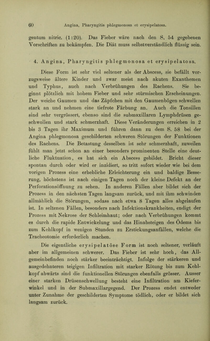 gentum nitric. (1:20). Das Fieber wäre nach den S. 54 gegebenen Vorschriften zu bekämpfen. Die Diät muss selbstverständlich flüssig sein. 4. Angina, Pharyngitis phlegmonosa et erysipelatosa. Diese Form ist sehr viel seltener als der Abscess, sie befällt vor- zugsweise ältere Kinder und zwar meist nach akuten Exanthemen und Typhus, auch nach Verbrühungen des Rachens. Sie be- ginnt plötzlich mit hohem Fieber und sehr stürmischen Erscheinungen. Der weiche Gaumen und das Zäpfchen mit den Gaumenbögen schwellen stark an und nehmen eine tiefrote Färbung an. Auch die Tonsillen sind sehr vergrössert, ebenso sind die submaxillaren Lymphdrüsen ge- schwollen und stark schmerzhaft. Diese Veränderungen erreichen in 2 bis 3 Tagen ihr Maximum und führen dann zu dem S. 58 bei der Angina phlegmonosa geschilderten schweren Störungen der Funktionen des Rachens. Die Betastung desselben ist sehr schmerzhaft, zuweilen fühlt man jetzt schon an einer besonders prominenten Stelle eine deut- liche Fluktuation, es hat sich ein Abscess gebildet. Bricht dieser spontan durch oder wird er inzidiert, so tritt sofort wieder wie bei dem vorigen Prozess eine erhebliche Erleichterung ein und baldige Besse- rung, höchstens ist nach einigen Tagen noch der kleine Defekt an der Perforationsöffnung zu sehen. In anderen Fällen aber bildet sich der Prozess in den nächsten Tagen langsam zurück, und mit ihm schwinden allmählich die Störungen, sodass nach etwa 8 Tagen alles abgelaufen ist. In seltenen Fällen, besonders nach Infektionskrankheiten, endigt der Prozess mit Nekrose der Schleimhaut; oder nach Verbrühungen kommt es durch die rapide Entwickelung und das Hinabsteigen des Ödems bis zum Kehlkopf in wenigen Stunden zu Erstickungsanfällen, welche die Tracheotomie erforderlich machen. Die eigentliche erysipelatöse Form ist noch seltener, verläuft aber im allgemeinen schwerer. Das Fieber ist sehr hoch, das All- gemeinbefinden noch stärker beeinträchtigt. Infolge der stärkeren und ausgedehnteren teigigen Infiltration mit starker Rötung bis zum Kehl- kopf abwärts sind die funktionellen Störungen ebenfalls grösser. Ausser einer starken Drüsenschwellung besteht eine Infiltration am Kiefer- winkel und in der Submaxillargegend. Der Prozess endet entweder unter Zunahme der geschilderten Symptome tödlich, oder er bildet sich langsam zurück.