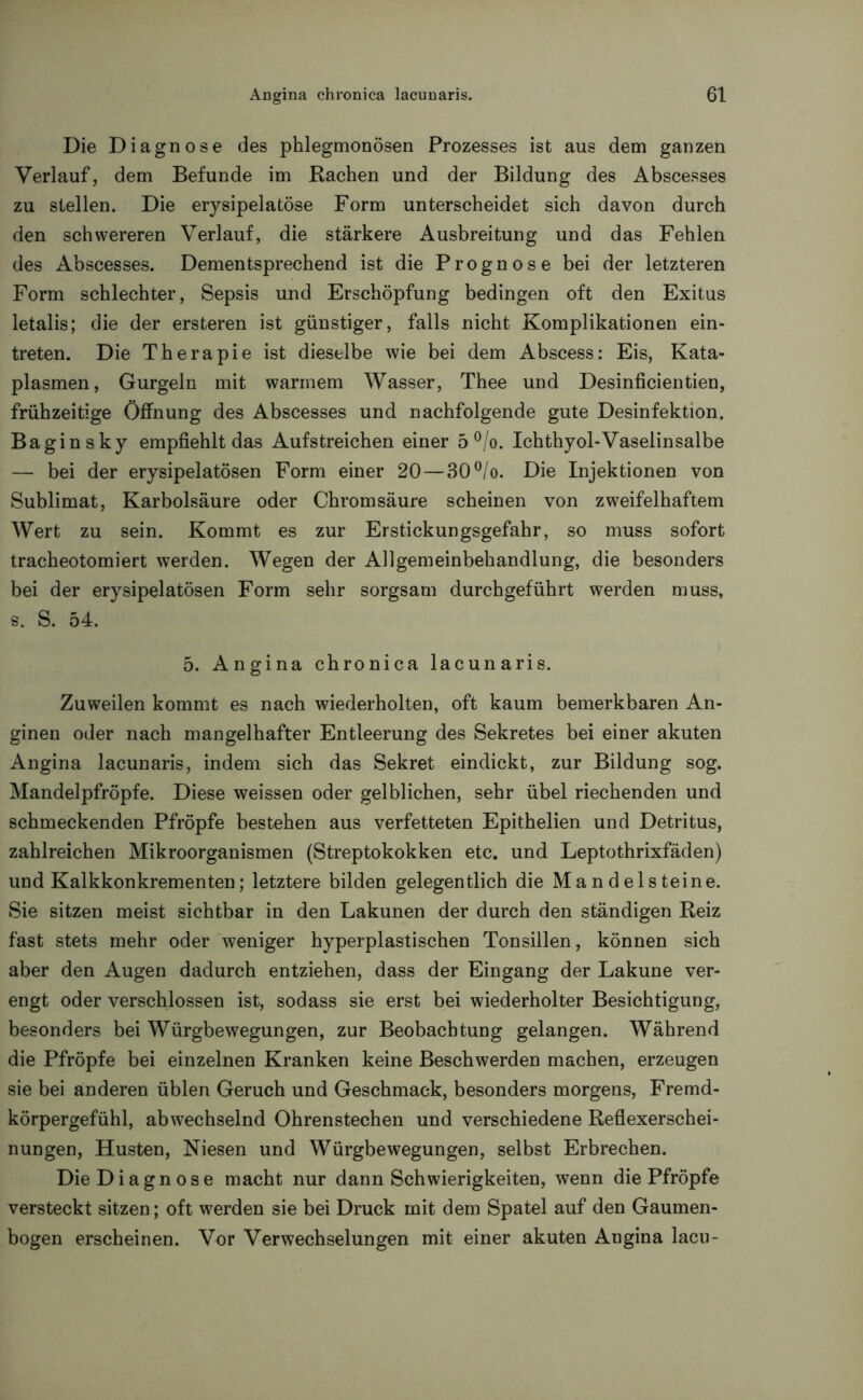 Die Diagnose des phlegmonösen Prozesses ist aus dem ganzen Verlauf, dem Befunde im Rachen und der Bildung des Abscesses zu stellen. Die erysipelatöse Form unterscheidet sich davon durch den schwereren Verlauf, die stärkere Ausbreitung und das Fehlen des Abscesses. Dementsprechend ist die Prognose bei der letzteren Form schlechter, Sepsis und Erschöpfung bedingen oft den Exitus letalis; die der ersteren ist günstiger, falls nicht Komplikationen ein- treten. Die Therapie ist dieselbe wie bei dem Abscess: Eis, Kata- plasmen, Gurgeln mit warmem Wasser, Thee und Desinficientien, frühzeitige Öffnung des Abscesses und nachfolgende gute Desinfektion. Bagin sky empfiehlt das Aufstreichen einer 5 °/o. Ichthyol-Vaselinsalbe — bei der erysipelatösen Form einer 20—30°/o. Die Injektionen von Sublimat, Karbolsäure oder Chromsäure scheinen von zweifelhaftem Wert zu sein. Kommt es zur Erstickungsgefahr, so muss sofort tracheotomiert werden. Wegen der Allgemeinbehandlung, die besonders bei der erysipelatösen Form sehr sorgsam durchgeführt werden muss, s. S. 54. 5. Angina chronica lacunaris. Zuweilen kommt es nach wiederholten, oft kaum bemerkbaren An- ginen oder nach mangelhafter Entleerung des Sekretes bei einer akuten Angina lacunaris, indem sich das Sekret eindickt, zur Bildung sog. Mandelpfröpfe. Diese weissen oder gelblichen, sehr übel riechenden und schmeckenden Pfropfe bestehen aus verfetteten Epithelien und Detritus, zahlreichen Mikroorganismen (Streptokokken etc. und Leptothrixfäden) und Kalkkonkrementen; letztere bilden gelegentlich die Mande 1 steine. Sie sitzen meist sichtbar in den Lakunen der durch den ständigen Reiz fast stets mehr oder weniger hyperplastischen Tonsillen, können sich aber den Augen dadurch entziehen, dass der Eingang der Lakune ver- engt oder verschlossen ist, sodass sie erst bei wiederholter Besichtigung, besonders bei Würgbewegungen, zur Beobachtung gelangen. Während die Pfropfe bei einzelnen Kranken keine Beschwerden machen, erzeugen sie bei anderen üblen Geruch und Geschmack, besonders morgens, Fremd- körpergefühl, abwechselnd Ohrenstechen und verschiedene Reflexerschei- nungen, Husten, Niesen und Würgbewegungen, selbst Erbrechen. Die Diagnose macht nur dann Schwierigkeiten, wenn die Pfropfe versteckt sitzen; oft werden sie bei Druck mit dem Spatel auf den Gaumen- bogen erscheinen. Vor Verwechselungen mit einer akuten Angina lacu-