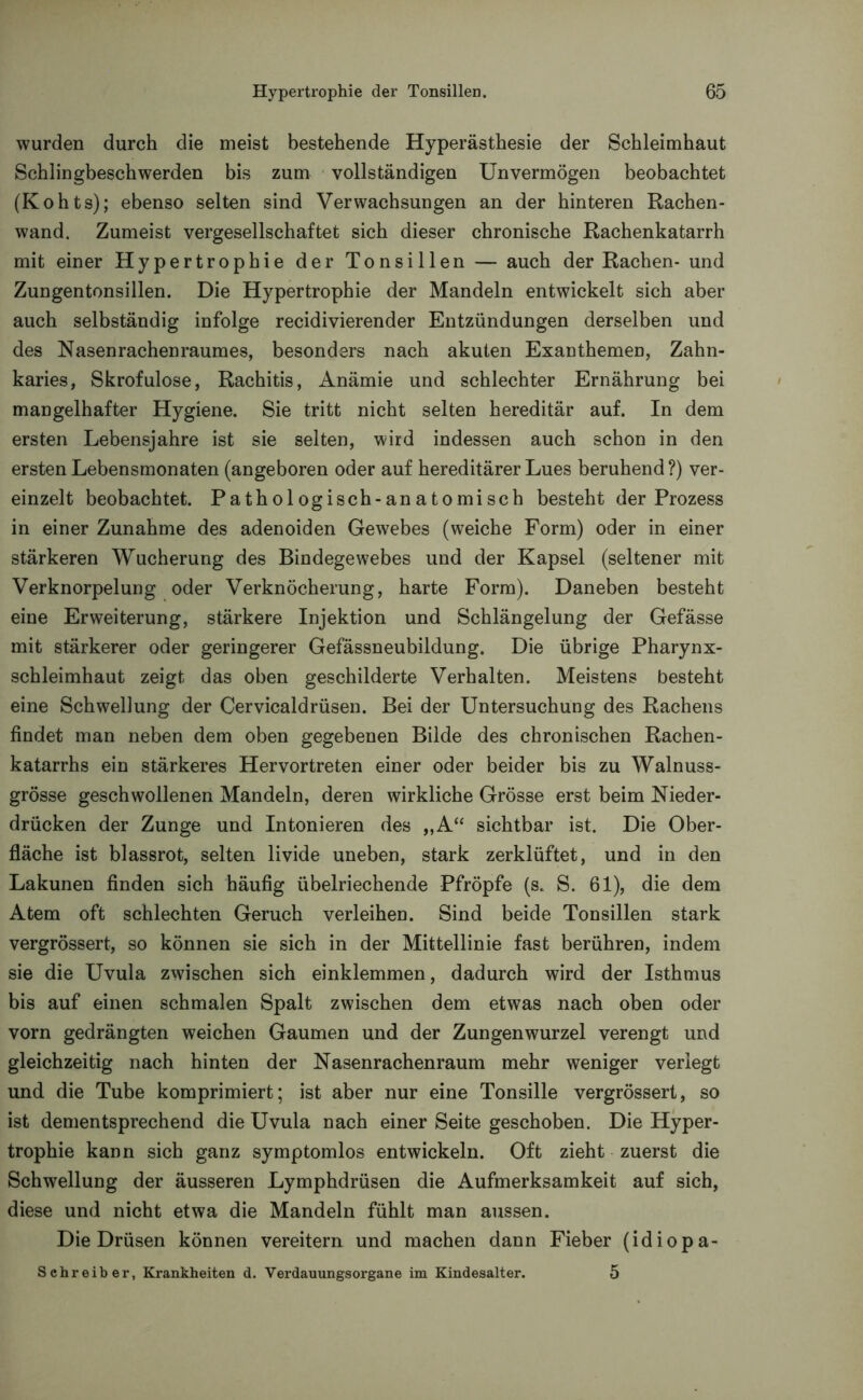 wurden durch die meist bestehende Hyperästhesie der Schleimhaut Schlingbeschwerden bis zum vollständigen Unvermögen beobachtet (Kohts); ebenso selten sind Verwachsungen an der hinteren Rachen- wand. Zumeist vergesellschaftet sich dieser chronische Rachenkatarrh mit einer Hypertrophie der Tonsillen — auch der Rachen- und Zungentonsillen. Die Hypertrophie der Mandeln entwickelt sich aber auch selbständig infolge recidivierender Entzündungen derselben und des Nasenrachenraumes, besonders nach akuten Exanthemen, Zahn- karies, Skrofulöse, Rachitis, Anämie und schlechter Ernährung bei mangelhafter Hygiene. Sie tritt nicht selten hereditär auf. In dem ersten Lebensjahre ist sie selten, wird indessen auch schon in den ersten Lebensmonaten (angeboren oder auf hereditärer Lues beruhend?) ver- einzelt beobachtet. Pathologisch-anatomisch besteht der Prozess in einer Zunahme des adenoiden Gewebes (weiche Form) oder in einer stärkeren Wucherung des Bindegewebes und der Kapsel (seltener mit Verknorpelung oder Verknöcherung, harte Form). Daneben besteht eine Erweiterung, stärkere Injektion und Schlängelung der Gefässe mit stärkerer oder geringerer Gefässneubildung. Die übrige Pharynx- schleimhaut zeigt das oben geschilderte Verhalten. Meistens besteht eine Schwellung der Cervicaldrüsen. Bei der Untersuchung des Rachens findet man neben dem oben gegebenen Bilde des chronischen Rachen- katarrhs ein stärkeres Hervortreten einer oder beider bis zu Walnuss- grösse geschwollenen Mandeln, deren wirkliche Grösse erst beim Nieder- drücken der Zunge und Intonieren des „A“ sichtbar ist. Die Ober- fläche ist blassrot, selten livide uneben, stark zerklüftet, und in den Lakunen finden sich häufig übelriechende Pfropfe (s. S. 61), die dem Atem oft schlechten Geruch verleihen. Sind beide Tonsillen stark vergrössert, so können sie sich in der Mittellinie fast berühren, indem sie die Uvula zwischen sich einklemmen, dadurch wird der Isthmus bis auf einen schmalen Spalt zwischen dem etwas nach oben oder vorn gedrängten weichen Gaumen und der Zungenwurzel verengt und gleichzeitig nach hinten der Nasenrachenraum mehr weniger verlegt und die Tube komprimiert; ist aber nur eine Tonsille vergrössert, so ist dementsprechend die Uvula nach einer Seite geschoben. Die Hyper- trophie kann sich ganz symptomlos entwickeln. Oft zieht zuerst die Schwellung der äusseren Lymphdrüsen die Aufmerksamkeit auf sich, diese und nicht etwa die Mandeln fühlt man aussen. Die Drüsen können vereitern und machen dann Fieber (idiopa- Schreiber, Krankheiten d. Verdauungsorgane im Kindesalter. 5