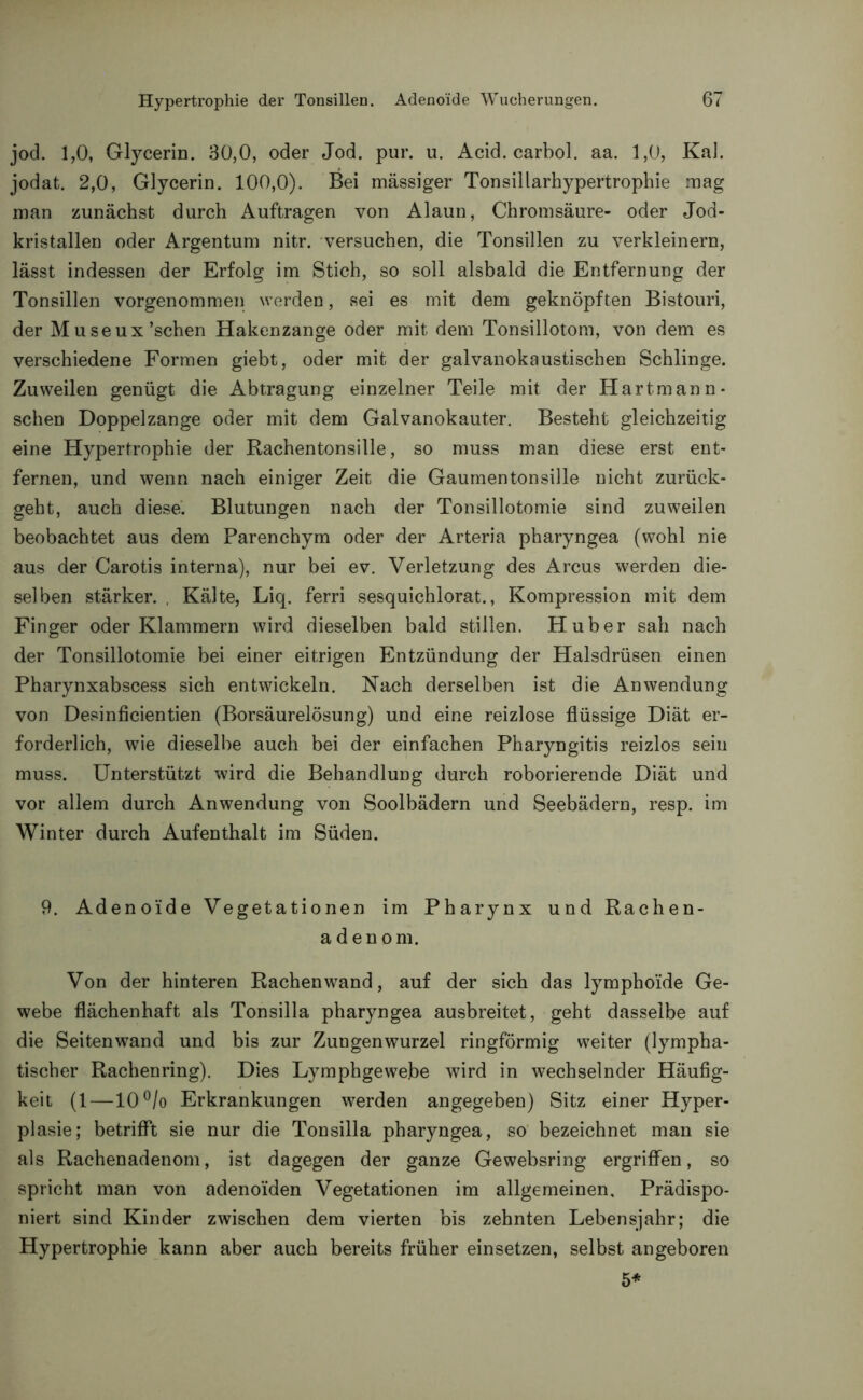 jod. 1,0, Glycerin. 30,0, oder Jod. pur. u. Acid. carbol. aa. 1,0, Kal. jodat. 2,0, Glycerin. 100,0). Bei mässiger Tonsillarhypertrophie mag man zunächst durch Aufträgen von Alaun, Chromsäure- oder Jod- kristallen oder Argentum nitr. versuchen, die Tonsillen zu verkleinern, lässt indessen der Erfolg im Stich, so soll alsbald die Entfernung der Tonsillen vorgenommen werden, sei es mit dem geknöpften Bistouri, der Museux’schen Hakenzange oder mit dem Tonsillotom, von dem es verschiedene Formen giebt, oder mit der galvanokaustischen Schlinge. Zuweilen genügt die Abtragung einzelner Teile mit der Hartmann- sehen Doppelzange oder mit dem Galvanokauter. Besteht gleichzeitig eine Hypertrophie der Rachentonsille, so muss man diese erst ent- fernen, und wenn nach einiger Zeit die Gaumentonsille nicht zurück- geht, auch diese. Blutungen nach der Tonsillotomie sind zuweilen beobachtet aus dem Parenchym oder der Arteria pharyngea (wohl nie aus der Carotis interna), nur bei ev. Verletzung des Arcus werden die- selben stärker. , Kälte, Liq. ferri sesquichlorat., Kompression mit dem Finger oder Klammern wird dieselben bald stillen. Huber sah nach der Tonsillotomie bei einer eitrigen Entzündung der Halsdrüsen einen Pharynxabscess sich entwickeln. Nach derselben ist die Anwendung von Desinficientien (Borsäurelösung) und eine reizlose flüssige Diät er- forderlich, wie dieselbe auch bei der einfachen Pharyngitis reizlos sein muss. Unterstützt wird die Behandlung durch roborierende Diät und vor allem durch Anwendung von Soolbädern und Seebädern, resp. im Winter durch Aufenthalt im Süden. 9. Adenoide Vegetationen im Pharynx und Rachen- adenom. Von der hinteren Rachen wand, auf der sich das lymphoide Ge- webe flächenhaft als Tonsilla pharyngea ausbreitet, geht dasselbe auf die Seitenwand und bis zur Zungenwurzel ringförmig weiter (lympha- tischer Rachenring). Dies Lymphgewebe wird in wechselnder Häufig- keit (1—10°/o Erkrankungen werden angegeben) Sitz einer Hyper- plasie; betrifft sie nur die Tonsilla pharyngea, so bezeichnet man sie als Rachenadenom, ist dagegen der ganze Gewebsring ergriffen, so spricht man von adenoiden Vegetationen im allgemeinen. Prädispo- niert sind Kinder zwischen dem vierten bis zehnten Lebensjahr; die Hypertrophie kann aber auch bereits früher einsetzen, selbst angeboren 5*