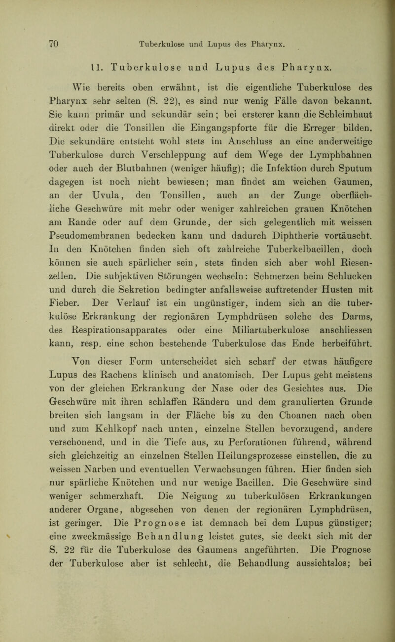 11. Tuberkulose und Lupus des Pharynx. Wie bereits oben erwähnt, ist die eigentliche Tuberkulose des Pharynx sehr selten (S. 22), es sind nur wenig Fälle davon bekannt. Sie kann primär und sekundär sein; bei ersterer kann die Schleimhaut direkt oder die Tonsillen die Eingangspforte für die Erreger bilden. Die sekundäre entsteht wohl stets im Anschluss an eine anderweitige Tuberkulose durch Verschleppung auf dem Wege der Lymphbahnen oder auch der Blutbahnen (weniger häufig); die Infektion durch Sputum dagegen ist noch nicht bewiesen; man findet am weichen Gaumen, an der Uvula, den Tonsillen, auch an der Zunge oberfläch- liche Geschwüre mit mehr oder weniger zahlreichen grauen Knötchen am Bande oder auf dem Grunde, der sich gelegentlich mit weissen Pseudomembranen bedecken kann und dadurch Diphtherie vortäuscht. In den Knötchen finden sich oft zahlreiche Tuberkelbacillen, doch können sie auch spärlicher sein, stets finden sich aber wohl Riesen- zellen. Die subjektiven Störungen wechseln: Schmerzen beim Schlucken und durch die Sekretion bedingter anfallsweise auftretender Husten mit Fieber. Der Verlauf ist ein ungünstiger, indem sich an die tuber- kulöse Erkrankung der regionären Lvmphdrüsen solche des Darms, des Respirationsapparates oder eine Miliartuberkulose anschliessen kann, resp. eine schon bestehende Tuberkulose das Ende herbeiführt. Von dieser Form unterscheidet sich scharf der etwas häufigere Lupus des Rachens klinisch und anatomisch. Der Lupus geht meistens von der gleichen Erkrankung der Nase oder des Gesichtes aus. Die Geschwüre mit ihren schlaffen Rändern und dem granulierten Grunde breiten sich langsam in der Fläche bis zu den Choanen nach oben und zum Kehlkopf nach unten, einzelne Stellen bevorzugend, andere verschonend, und in die Tiefe aus, zu Perforationen führend, während sich gleichzeitig an einzelnen Stellen Heilungsprozesse einstellen, die zu weissen Narben und eventuellen Verwachsungen führen. Hier finden sich nur spärliche Knötchen und nur wenige Bacillen. Die Geschwüre sind weniger schmerzhaft. Die Neigung zu tuberkulösen Erkrankungen anderer Organe, abgesehen von denen der regionären Lymphdrüsen, ist geringer. Die Prognose ist demnach bei dem Lupus günstiger; eine zweckmässige Behandlung leistet gutes, sie deckt sich mit der S. 22 für die Tuberkulose des Gaumens angeführten. Die Prognose der Tuberkulose aber ist schlecht, die Behandlung aussichtslos; bei