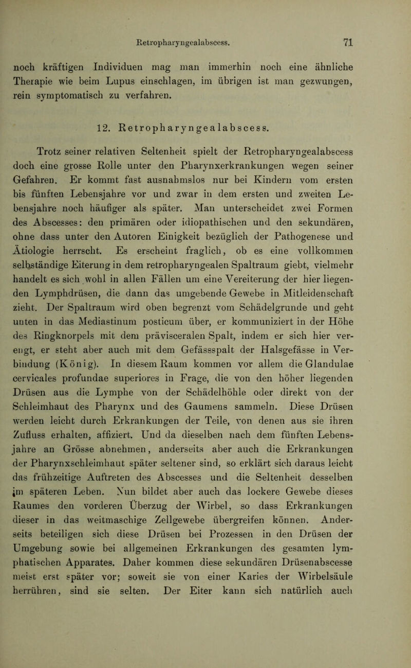 noch kräftigen Individuen mag man immerhin noch eine ähnliche Therapie wie beim Lupus einschlagen, im übrigen ist man gezwungen, rein symptomatisch zu verfahren. 12. Retropharyngealabscess. Trotz seiner relativen Seltenheit spielt der Retropharyngealabscess doch eine grosse Rolle unter den Pharynxerkrankungen wegen seiner Gefahren. Er kommt fast ausnahmslos nur bei Kindern vom ersten bis fünften Lebensjahre vor und zwar in dem ersten und zweiten Le- bensjahre noch häufiger als später. Man unterscheidet zwei Formen des Abscesses: den primären oder idiopathischen und den sekundären, ohne dass unter den Autoren Einigkeit bezüglich der Pathogenese und Ätiologie herrscht. Es erscheint fraglich, ob es eine vollkommen selbständige Eiterung in dem retropharyngealen Spaltraum giebt, vielmehr handelt es sich wohl in allen Fällen um eine Vereiterung der hier liegen- den Lymphdrüsen, die dann das umgebende Gewebe in Mitleidenschaft zieht. Der Spaltraum wird oben begrenzt vom Schädelgrunde und geht unten in das Mediastinum posticum über, er kommuniziert in der Höhe des Ringknorpels mit dem prävisceralen Spalt, indem er sich hier ver- engt, er steht aber auch mit dem Gefässspalt der Halsgefässe in Ver- bindung (König). In diesem Raum kommen vor allem die Glandulae cervicales profundae superiores in Frage, die von den höher liegenden Drüsen aus die Lymphe von der Schädelhöhle oder direkt von der Schleimhaut des Pharynx und des Gaumens sammeln. Diese Drüsen werden leicht durch Erkrankungen der Teile, von denen aus sie ihren Zufluss erhalten, affiziert. Und da dieselben nach dem fünften Lebens- jahre an Grösse abnehmen, anderseits aber auch die Erkrankungen der Pharynxschleimhaut später seltener sind, so erklärt sich daraus leicht das frühzeitige Auftreten des Abscesses und die Seltenheit desselben jm späteren Leben. Nun bildet aber auch das lockere Gewebe dieses Raumes den vorderen Überzug der Wirbel, so dass Erkrankungen dieser in das weitmaschige Zellgewebe übergreifen können. Ander- seits beteiligen sich diese Drüsen bei Prozessen in den Drüsen der Umgebung sowie bei allgemeinen Erkrankungen des gesamten lym- phatischen Apparates. Daher kommen diese sekundären Drüsenabscesse meist erst später vor; soweit sie von einer Karies der Wirbelsäule herrühren, sind sie selten. Der Eiter kann sich natürlich auch