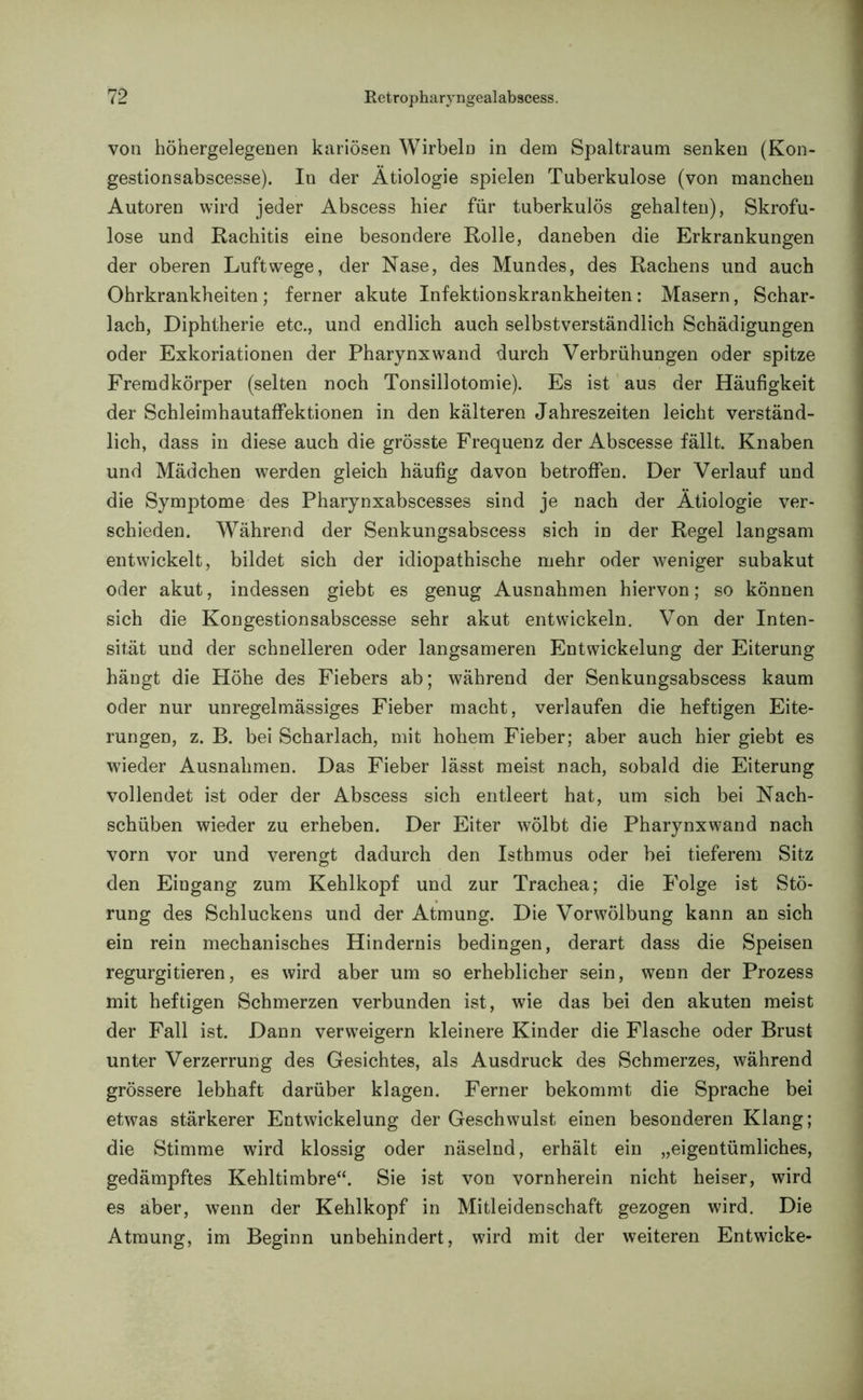 von höhergelegenen kariösen Wirbeln in dem Spaltraum senken (Kon- gestionsabscesse). In der Ätiologie spielen Tuberkulose (von manchen Autoren wird jeder Abscess hier für tuberkulös gehalten), Skrofu- löse und Rachitis eine besondere Rolle, daneben die Erkrankungen der oberen Luftwege, der Nase, des Mundes, des Rachens und auch Ohrkrankheiten; ferner akute Infektionskrankheiten: Masern, Schar- lach, Diphtherie etc., und endlich auch selbstverständlich Schädigungen oder Exkoriationen der Pharynx wand durch Verbrühungen oder spitze Fremdkörper (selten noch Tonsillotomie). Es ist aus der Häufigkeit der Schleimhautaffektionen in den kälteren Jahreszeiten leicht verständ- lich, dass in diese auch die grösste Frequenz der Abscesse fällt. Knaben und Mädchen werden gleich häufig davon betroffen. Der Verlauf und die Symptome des Pharynxabscesses sind je nach der Ätiologie ver- schieden. Während der Senkungsabscess sich in der Regel langsam entwickelt, bildet sich der idiopathische mehr oder weniger subakut oder akut, indessen giebt es genug Ausnahmen hiervon; so können sich die Kongestionsabscesse sehr akut entwickeln. Von der Inten- sität und der schnelleren oder langsameren Entwickelung der Eiterung hängt die Höhe des Fiebers ab; während der Senkungsabscess kaum oder nur unregelmässiges Fieber macht, verlaufen die heftigen Eite- rungen, z. B. bei Scharlach, mit hohem Fieber; aber auch hier giebt es wieder Ausnahmen. Das Fieber lässt meist nach, sobald die Eiterung vollendet ist oder der Abscess sich entleert hat, um sich bei Nach- schüben wieder zu erheben. Der Eiter wölbt die Pharynxwand nach vorn vor und verengt dadurch den Isthmus oder bei tieferem Sitz den Eingang zum Kehlkopf und zur Trachea; die Folge ist Stö- rung des Schluckens und der Atmung. Die Vorwölbung kann an sich ein rein mechanisches Hindernis bedingen, derart dass die Speisen regurgitieren, es wird aber um so erheblicher sein, wenn der Prozess mit heftigen Schmerzen verbunden ist, wie das bei den akuten meist der Fall ist. Dann verweigern kleinere Kinder die Flasche oder Brust unter Verzerrung des Gesichtes, als Ausdruck des Schmerzes, während grössere lebhaft darüber klagen. Ferner bekommt die Sprache bei etwas stärkerer Entwickelung der Geschwulst einen besonderen Klang; die Stimme wird klossig oder näselnd, erhält ein „eigentümliches, gedämpftes Kehltimbre“. Sie ist von vornherein nicht heiser, wird es aber, wenn der Kehlkopf in Mitleidenschaft gezogen wird. Die Atmung, im Beginn unbehindert, wird mit der weiteren Entwicke-