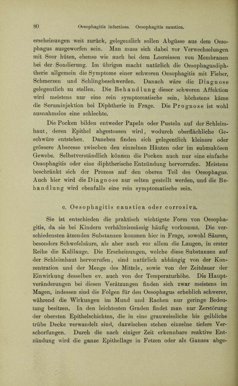 erscheinungen weit zurück, gelegentlich sollen Abgüsse aus dem Oeso- phagus ausgeworfen sein. Man muss sich dabei vor Verwechselungen mit Soor hüten, ebenso wie auch bei dem Losreissen von Membranen bei der Sondierung. Im übrigen macht natürlich die Oesophagusdiph- therie allgemein die Symptome einer schweren Oesophagitis mit Fieber, Schmerzen und Schlingbeschwerden. Danach wäre die Diagnose gelegentlich zu stellen. Die Behandlung dieser schweren Affektion wird meistens nur eine rein symptomatische sein, höchstens käme die Seruminjektion bei Diphtherie in Frage. Die Prognose ist wohl ausnahmslos eine schlechte. Die Pocken bilden entweder Papeln oder Pusteln auf der Schleim- haut, deren Epithel abgestossen wird, wodurch oberflächliche Ge- schwüre entstehen. Daneben finden sich gelegentlich kleinere oder grössere Abscesse zwischen den einzelnen Häuten oder im submukösen Gewebe. Selbstverständlich können die Pocken auch nur eine einfache Oesophagitis oder eine diphtherische Entzündung hervorrufen. Meistens beschränkt sich der Prozess auf den oberen Teil des Oesophagus. Auch hier wird die Diagnose nur selten gestellt werden, und die Be- handlung wird ebenfalls eine rein symptomatische sein. c. Oesophagitis caustica oder corrosiva. Sie ist entschieden die praktisch wichtigste Form von Oesopha- gitis, da sie bei Kindern verhältnismässig häufig vorkommt. Die ver- schiedensten ätzenden Substanzen kommen hier in Frage, sowohl Säuren, besonders Schwefelsäure, als aber auch vor allem die Laugen, in erster Reihe die Kalilauge. Die Erscheinungen, welche diese Substanzen auf der Schleimhaut hervorrufen, sind natürlich abhängig von der Kon- zentration und der Menge des Mittels, sowie von der Zeitdauer der Einwirkung desselben ev. auch von der Temperaturhöhe. Die Haupt- veränderungen bei diesen Verätzungen finden sich zwar meistens im Magen, indessen sind die Folgen für den Oesophagus erheblich schwerer, während die Wirkungen im Mund und Rachen nur geringe Bedeu- tung besitzen. In den leichtesten Graden findet man nur Zerstörung der obersten Epithelschichten, die in eine grauweissliche bis gelbliche trübe Decke verwandelt sind, dazwischen stehen einzelne tiefere Ver- schorfungen. Durch die nach einiger Zeit erkennbare reaktive Ent- zündung wird die ganze Epithellage in Fetzen oder als Ganzes abge-