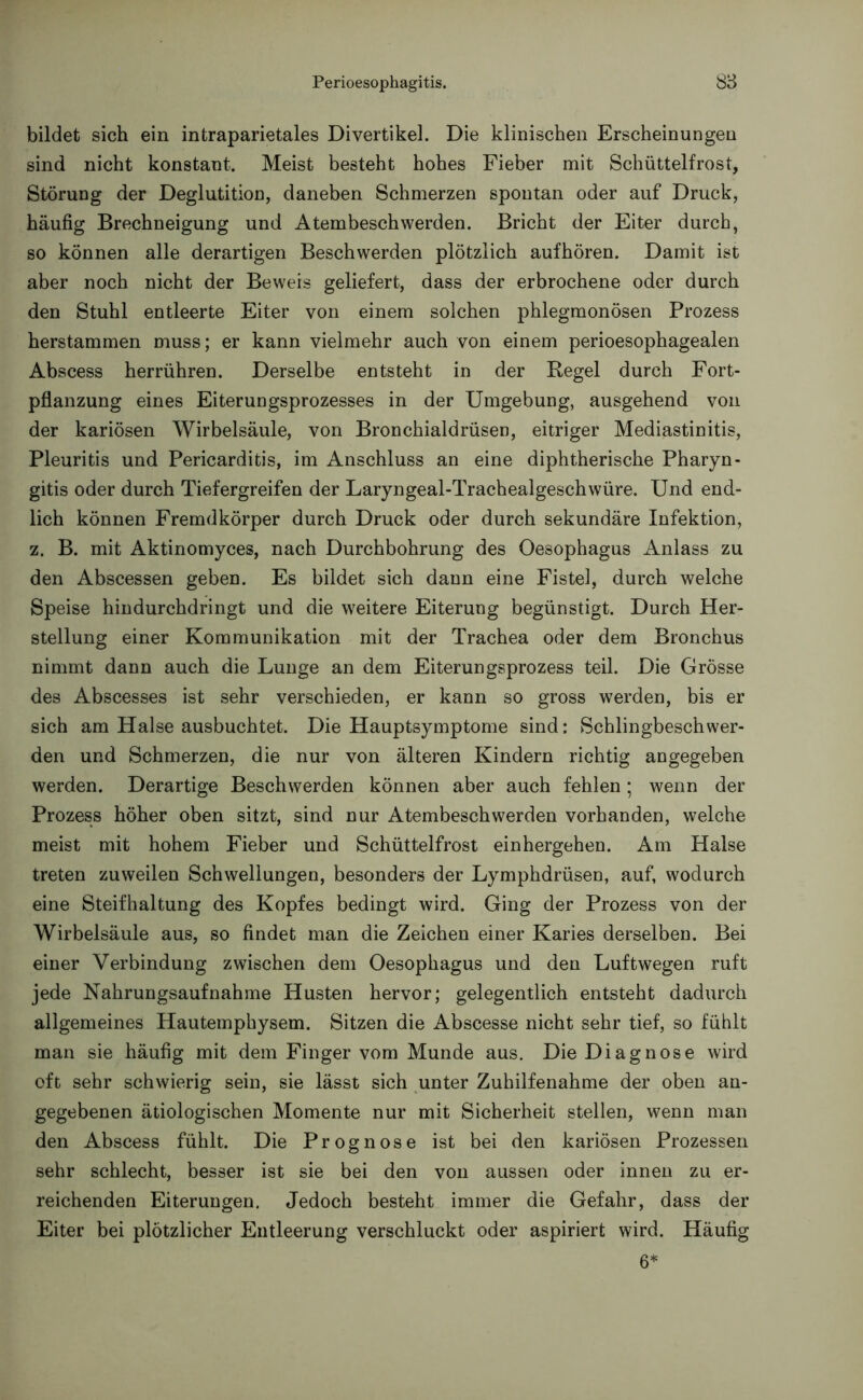 bildet sich ein intraparietales Divertikel. Die klinischen Erscheinungen sind nicht konstant. Meist besteht hohes Fieber mit Schüttelfrost, Störung der Deglutition, daneben Schmerzen spontan oder auf Druck, häufig Brechneigung und Atembeschwerden. Bricht der Eiter durch, so können alle derartigen Beschwerden plötzlich aufhören. Damit ist aber noch nicht der Beweis geliefert, dass der erbrochene oder durch den Stuhl entleerte Eiter von einem solchen phlegmonösen Prozess herstammen muss; er kann vielmehr auch von einem perioesophagealen Abscess herrühren. Derselbe entsteht in der Regel durch Fort- pflanzung eines Eiterungsprozesses in der Umgebung, ausgehend von der kariösen Wirbelsäule, von Bronchialdrüsen, eitriger Mediastinitis, Pleuritis und Pericarditis, im Anschluss an eine diphtherische Pharyn- gitis oder durch Tiefergreifen der Laryngeal-Trachealgeschwüre. Und end- lich können Fremdkörper durch Druck oder durch sekundäre Infektion, z. B. mit Aktinomyces, nach Durchbohrung des Oesophagus Anlass zu den Abscessen geben. Es bildet sich dann eine Fistel, durch welche Speise hindurchdringt und die weitere Eiterung begünstigt. Durch Her- stellung einer Kommunikation mit der Trachea oder dem Bronchus nimmt dann auch die Lunge an dem Eiterungsprozess teil. Die Grösse des Abscesses ist sehr verschieden, er kann so gross werden, bis er sich am Halse ausbuchtet. Die Hauptsymptome sind: Schlingbeschwer- den und Schmerzen, die nur von älteren Kindern richtig angegeben werden. Derartige Beschwerden können aber auch fehlen; wenn der Prozess höher oben sitzt, sind nur Atembeschwerden vorhanden, welche meist mit hohem Fieber und Schüttelfrost einhergehen. Am Halse treten zuweilen Schwellungen, besonders der Lymphdrüsen, auf, wodurch eine Steifhaltung des Kopfes bedingt wird. Ging der Prozess von der Wirbelsäule aus, so findet man die Zeichen einer Karies derselben. Bei einer Verbindung zwischen dem Oesophagus und den Luftwegen ruft jede Nahrungsaufnahme Husten hervor; gelegentlich entsteht dadurch allgemeines Hautemphysem. Sitzen die Abscesse nicht sehr tief, so fühlt man sie häufig mit dem Finger vom Munde aus. Die Diagnose wird oft sehr schwierig sein, sie lässt sich unter Zuhilfenahme der oben an- gegebenen ätiologischen Momente nur mit Sicherheit stellen, wenn man den Abscess fühlt. Die Prognose ist bei den kariösen Prozessen sehr schlecht, besser ist sie bei den von aussen oder innen zu er- reichenden Eiterungen. Jedoch besteht immer die Gefahr, dass der Eiter bei plötzlicher Entleerung verschluckt oder aspiriert wird. Häufig 6*