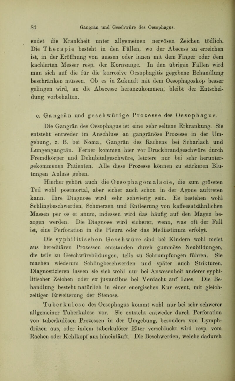 endet die Krankheit unter allgemeinen nervösen Zeichen tödlich. Die Therapie besteht in den Fällen, wo der Abscess zu erreichen ist, in der Eröffnung von aussen oder innen mit dem Finger oder dem kachierten Messer resp. der Kornzange. In den übrigen Fällen wird man sich auf die für die korrosive Oesophagitis gegebene Behandlung beschränken müssen. Ob es in Zukunft mit dem Oesophagoskop besser gelingen wird, an die Abscesse heranzukommen, bleibt der Entschei- dung Vorbehalten. e. Gangrän und geschwürige Prozesse des Oesophagus. Die Gangrän des Oesophagus ist eine sehr seltene Erkrankung. Sie entsteht entweder im Anschluss an gangränöse Prozesse in der Um- gebung, z. B. bei Noma, Gangrän des Rachens bei Scharlach und Lungengangrän. Ferner kommen hier vor Druckbrandgeschwüre durch Fremdkörper und Dekubitalgeschwüre, letztere nur bei sehr herunter- gekommenen Patienten. Alle diese Prozesse können zu stärkeren Blu- tungen Anlass geben. Hierher gehört auch die Oesophagom alacie, die zum grössten Teil wohl postmortal, aber sicher auch schon in der Agone auftreten kann. Ihre Diagnose wird sehr schwierig sein. Es bestehen wohl Schlingbeschwerden, Schmerzen und Entleerung von kaffeesatzähnlichen Massen per os et anum, indessen wird das häufig auf den Magen be- zogen werden. Die Diagnose wird sicherer, wenn, was oft der Fall ist, eine Perforation in die Pleura oder das Mediastinum erfolgt. Die syphilitischen Geschwüre sind bei Kindern wohl meist aus hereditären Prozessen entstanden durch gummöse Neubildungen, die teils zu Geschwürsbildungen, teils zu Schrumpfungen führen. Sie machen wiederum Schlingbeschwerden und später auch Strikturen. Diagnostizieren lassen sie sich wohl nur bei Anwesenheit anderer syphi- litischer Zeichen oder ex juvantibus bei Verdacht auf Lues. Die Be- handlung besteht natürlich in einer energischen Kur event, mit gleich- zeitiger Erweiterung der Stenose. Tuberkulose des Oesophagus kommt wohl nur bei sehr schwerer allgemeiner Tuberkulose vor. Sie entsteht entweder durch Perforation von tuberkulösen Prozessen in der Umgebung, besonders von Lymph- drüsen aus, oder indem tuberkulöser Eiter verschluckt wird resp. vom Rachen oder Kehlkopf aus hineinläuft. Die Beschwerden, welche dadurch