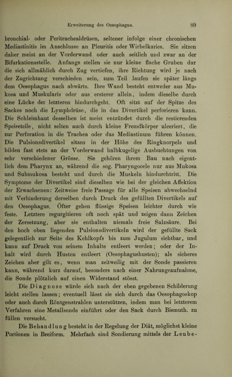 bronchial- oder Peritrachealdrüsen, seltener infolge einer chronischen Mediastinitis im Anschlüsse an Pleuritis oder Wirbelkaries. Sie sitzen daher meist an der Vorderwand oder auch seitlich und zwar an der Bifurkationsstelle. Anfangs stellen sie nur kleine flache Gruben dar die sich allmählich durch Zug vertiefen, ihre Richtung wird je nach der Zugrichtung verschieden sein, zum Teil laufen sie später längs dem Oesophagus nach abwärts. Ihre Wand besteht entweder aus Mu- kosa und Muskularis oder aus ersterer allein, indem dieselbe durch eine Lücke der letzteren hindurchgeht. Oft sitzt auf der Spitze des Sackes noch die Lymphdrüse, die in das Divertikel perforieren kann. Die Schleimhaut desselben ist meist entzündet durch die Testierenden Speiseteile, nicht selten auch durch kleine Fremdkörper ulceriert, die zur Perforation in die Trachea oder das Mediastinum führen können. Die Pulsionsdivertikel sitzen in der Höhe des Ringknorpels und bilden fast stets an der Vorderwand halbkugelige Ausbuchtungen von sehr verschiedener Grösse. Sie gehören ihrem Bau nach eigent- lich dem Pharynx an, während die sog. Pharyngocele nur aus Mukosa und Submukosa besteht und durch die Muskeln hindurchtritt. Die Symptome der Divertikel sind dieselben wie bei der gleichen Affektion der Erwachsenen: Zeitweise freie Passage für alle Speisen abwechselnd mit Verhinderung derselben durch Druck des gefüllten Divertikels auf den Oesophagus. Öfter gehen flüssige Speisen leichter durch wie feste. Letztere regurgitieren oft noch spät und zeigen dann Zeichen der Zersetzung, aber sie enthalten niemals freie Salzsäure. Bei den hoch oben liegenden Pulsionsdivertikeln wird der gefüllte Sack gelegentlich zur Seite des Kehlkopfs bis zum Jugulum sichtbar, und kann auf Druck von seinem Inhalte entleert werden; oder der In- halt wird durch Husten entleert (Oesophagushusten); als sicheres Zeichen aber gilt es, wenn man zeitweilig mit der Sonde passieren kann, während kurz darauf, besonders nach einer Nahrungsaufnahme, die Sonde plötzlich auf einen Widerstand stösst. Die Diagnose würde sich nach der eben gegebenen Schilderung leicht stellen lassen; eventuell lässt sie sich durch das Oesophagoskop oder auch durch Röntgenstrahlen unterstützen, indem man bei letzterem Verfahren eine Metallsonde einführt oder den Sack durch Bismuth. zu füllen versucht. Die Behändlun g besteht in der Regelung der Diät, möglichst kleine Portionen in Breiform. Mehrfach sind Sondierung mittels der Leube-