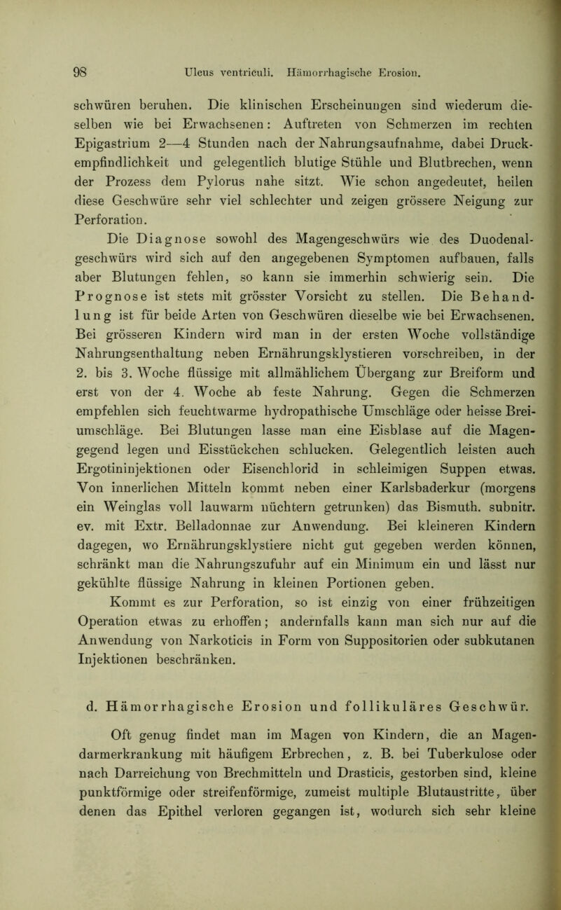schwüren beruhen. Die klinischen Erscheinungen sind wiederum die- selben wie bei Erwachsenen: Auftreten von Schmerzen im rechten Epigastrium 2—4 Stunden nach der Nahrungsaufnahme, dabei Druck- empfindlichkeit und gelegentlich blutige Stühle und Blutbrechen, wenn der Prozess dem Pylorus nahe sitzt. Wie schon angedeutet, heilen diese Geschwüre sehr viel schlechter und zeigen grössere Neigung zur Perforation. Die Diagnose sowohl des Magengeschwürs wie des Duodenal- geschwürs wird sich auf den angegebenen Symptomen aufbauen, falls aber Blutungen fehlen, so kann sie immerhin schwierig sein. Die Prognose ist stets mit grösster Vorsicht zu stellen. Die Behand- lung ist für beide Arten von Geschwüren dieselbe wie bei Erwachsenen. Bei grösseren Kindern wird man in der ersten Woche vollständige Nahrungsenthaltung neben Ernährungsklystieren vorschreiben, in der 2. bis 3. Woche flüssige mit allmählichem Übergang zur Breiform und erst von der 4. Woche ab feste Nahrung. Gegen die Schmerzen empfehlen sich feuchtwarme hydropathische Umschläge oder heisse Brei- umschläge. Bei Blutungen lasse man eine Eisblase auf die Magen- gegend legen und Eisstückchen schlucken. Gelegentlich leisten auch Ergotininjektionen oder Eisenchlorid in schleimigen Suppen etwas. Von innerlichen Mitteln kommt neben einer Karlsbaderkur (morgens ein Weinglas voll lauwarm nüchtern getrunken) das Bismuth. subnitr. ev. mit Extr. Belladonnae zur Anwendung. Bei kleineren Kindern dagegen, wo Ernährungsklystiere nicht gut gegeben werden können, schränkt man die Nahrungszufuhr auf ein Minimum ein und lässt nur gekühlte flüssige Nahrung in kleinen Portionen geben. Kommt es zur Perforation, so ist einzig von einer frühzeitigen Operation etwas zu erhoffen; andernfalls kann man sich nur auf die Anwendung von Narkoticis in Form von Suppositorien oder subkutanen Injektionen beschränken. d. H ämorrhagische Erosion und follikuläres Geschwür. Oft genug findet man im Magen von Kindern, die an Magen- darmerkrankung mit häufigem Erbrechen, z. B. bei Tuberkulose oder nach Darreichung von Brechmitteln und Drasticis, gestorben sind, kleine punktförmige oder streifenförmige, zumeist multiple Blutaustritte, über denen das Epithel verloren gegangen ist, wodurch sich sehr kleine