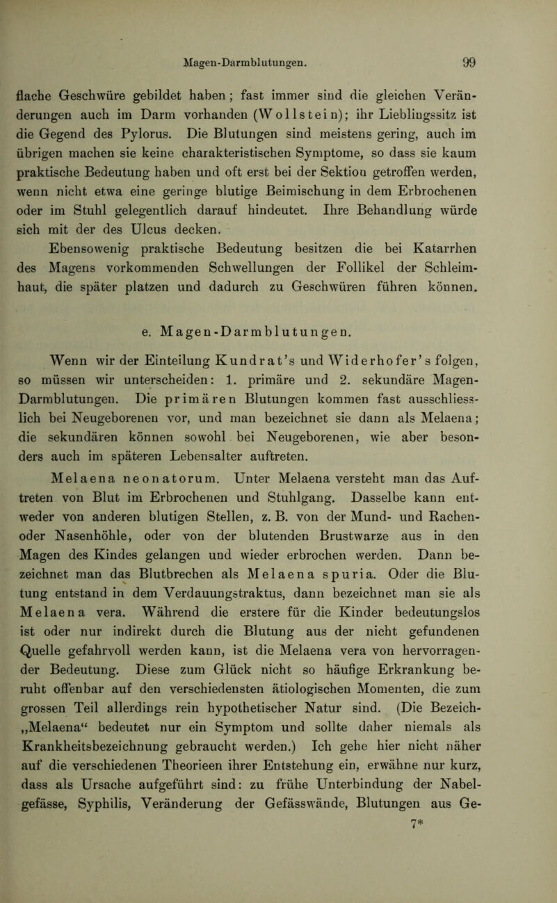 flache Geschwüre gebildet haben; fast immer sind die gleichen Verän- derungen auch im Darm vorhanden (Wollstei n); ihr Liebliugssitz ist die Gegend des Pylorus. Die Blutungen sind meistens gering, auch im übrigen machen sie keine charakteristischen Symptome, so dass sie kaum praktische Bedeutung haben und oft erst bei der Sektion getroffen werden, wenn nicht etwa eine geringe blutige Beimischung in dem Erbrochenen oder im Stuhl gelegentlich darauf hindeutet. Ihre Behandlung würde sich mit der des Ulcus decken. Ebensowenig praktische Bedeutung besitzen die bei Katarrhen des Magens vorkommenden Schwellungen der Follikel der Schleim- haut, die später platzen und dadurch zu Geschwüren führen können. e. Magen-Darmblutungen. Wenn wir der Einteilung Kundrat’s und Widerhofer’s folgen, so müssen wir unterscheiden: 1. primäre und 2. sekundäre Magen- Darmblutungen. Die primären Blutungen kommen fast ausschliess- lich bei Neugeborenen vor, und man bezeichnet sie dann alsMelaena; die sekundären können sowohl bei Neugeborenen, wie aber beson- ders auch im späteren Lebensalter auftreten. Melaena neonatorum. Unter Melaena versteht man das Auf- treten von Blut im Erbrochenen und Stuhlgang. Dasselbe kann ent- weder von anderen blutigen Stellen, z. B. von der Mund- und Rachen- oder Nasenhöhle, oder von der blutenden Brustwarze aus in den Magen des Kindes gelangen und wieder erbrochen werden. Dann be- zeichnet man das Blutbrechen als Melaena spuria. Oder die Blu- tung entstand in dem Verdauungstraktus, dann bezeichnet man sie als Melaena vera. Während die erstere für die Kinder bedeutungslos ist oder nur indirekt durch die Blutung aus der nicht gefundenen Quelle gefahrvoll werden kann, ist die Melaena vera von hervorragen- der Bedeutung. Diese zum Glück nicht so häufige Erkrankung be- ruht offenbar auf den verschiedensten ätiologischen Momenten, die zum grossen Teil allerdings rein hypothetischer Natur sind. (Die Bezeich- „Melaena“ bedeutet nur ein Symptom und sollte daher niemals als Krankheitsbezeichnung gebraucht werden.) Ich gehe hier nicht näher auf die verschiedenen Theorieen ihrer Entstehung ein, erwähne nur kurz, dass als Ursache aufgeführt sind: zu frühe Unterbindung der Nabel- gefässe, Syphilis, Veränderung der Gefässwände, Blutungen aus Ge- 7*