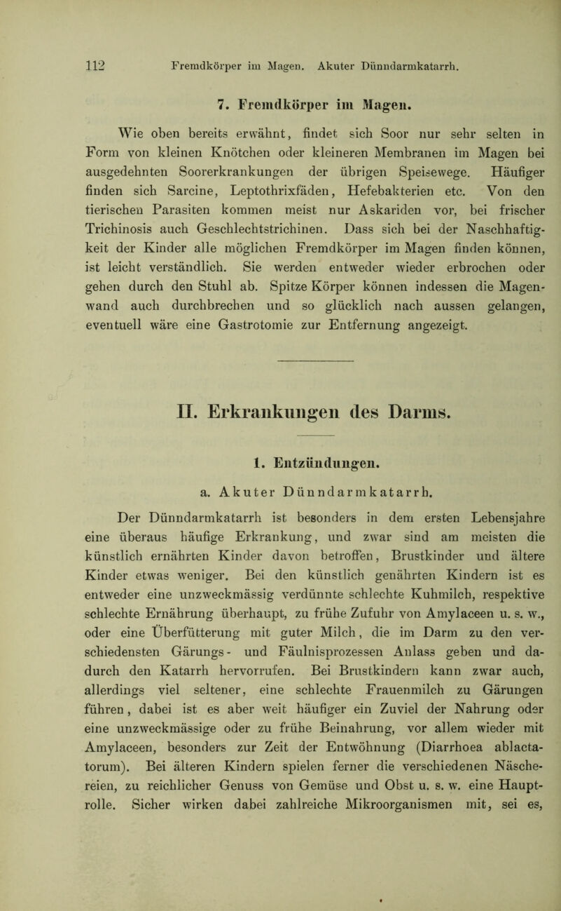 7. Fremdkörper im Magen. Wie oben bereits erwähnt, findet sich Soor nur sehr selten in Form von kleinen Knötchen oder kleineren Membranen im Magen bei ausgedehnten Soorerkrankungen der übrigen Speisewege. Häufiger finden sich Sarcine, Leptothrixfäden, Hefebakterien etc. Von den tierischen Parasiten kommen meist nur Askariden vor, bei frischer Trichinosis auch Geschlechtstrichinen. Dass sich bei der Naschhaftig- keit der Kinder alle möglichen Fremdkörper im Magen finden können, ist leicht verständlich. Sie werden entweder wieder erbrochen oder gehen durch den Stuhl ab. Spitze Körper können indessen die Magen- wand auch durchbrechen und so glücklich nach aussen gelangen, eventuell wäre eine Gastrotomie zur Entfernung angezeigt. II. Erkrankungen des Darms. 1. Entzündungen, a. Akuter Dünndarmkatarrh. Der Dünndarmkatarrh ist besonders in dem ersten Lebensjahre eine überaus häufige Erkrankung, und zwar sind am meisten die künstlich ernährten Kinder davon betroffen, Brustkinder und ältere Kinder etwas weniger. Bei den künstlich genährten Kindern ist es entweder eine unzweckmässig verdünnte schlechte Kuhmilch, respektive schlechte Ernährung überhaupt, zu frühe Zufuhr von Amylaceen u. s. w., oder eine Überfütterung mit guter Milch, die im Darm zu den ver- schiedensten Gärungs- und Fäulnisprozessen Anlass geben und da- durch den Katarrh hervorrufen. Bei Brustkindern kann zwar auch, allerdings viel seltener, eine schlechte Frauenmilch zu Gärungen führen , dabei ist es aber weit häufiger ein Zuviel der Nahrung oder eine unzweckmässige oder zu frühe Beinahrung, vor allem wieder mit Amylaceen, besonders zur Zeit der Entwöhnung (Diarrhoea ablacta- torum). Bei älteren Kindern spielen ferner die verschiedenen Näsche- reien, zu reichlicher Genuss von Gemüse und Obst u. s. w. eine Haupt- rolle. Sicher wirken dabei zahlreiche Mikroorganismen mit, sei es,