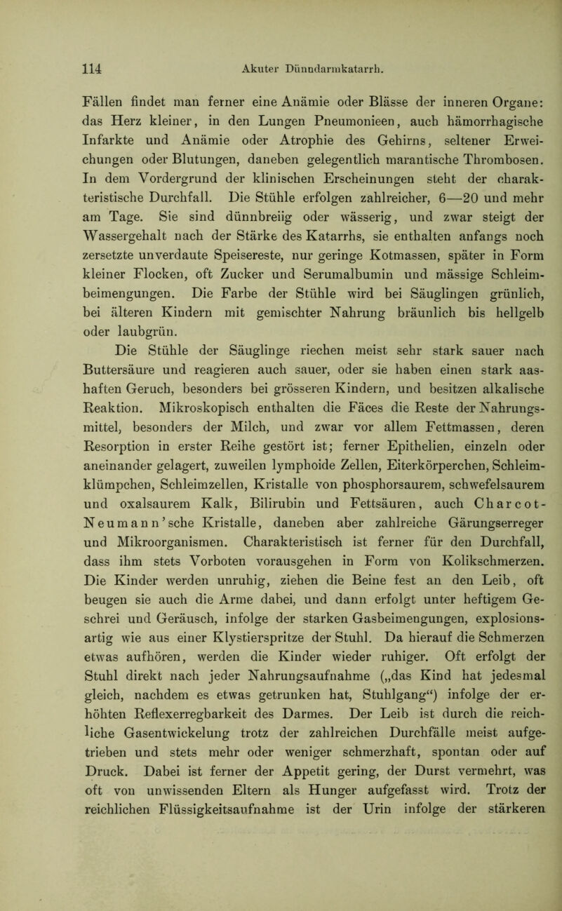 Fällen findet man ferner eine Anämie oder Blässe der inneren Organe: das Herz kleiner, in den Lungen Pneumonieen, auch hämorrhagische Infarkte und Anämie oder Atrophie des Gehirns, seltener Erwei- chungen oder Blutungen, daneben gelegentlich marantische Thrombosen. In dem Vordergrund der klinischen Erscheinungen steht der charak- teristische Durchfall. Die Stühle erfolgen zahlreicher, 6—20 und mehr am Tage. Sie sind dünnbreiig oder wässerig, und zwar steigt der Wassergehalt nach der Stärke des Katarrhs, sie enthalten anfangs noch zersetzte unverdaute Speisereste, nur geringe Kotmassen, später in Form kleiner Flocken, oft Zucker und Serumalbumin und mässige Schleim- beimengungen. Die Farbe der Stühle wird bei Säuglingen grünlich, bei älteren Kindern mit gemischter Nahrung bräunlich bis hellgelb oder laubgrün. Die Stühle der Säuglinge riechen meist sehr stark sauer nach Buttersäure und reagieren auch sauer, oder sie haben einen stark aas- haften Geruch, besonders bei grösseren Kindern, und besitzen alkalische Reaktion. Mikroskopisch enthalten die Fäces die Reste der Nahrungs- mittel, besonders der Milch, und zwar vor allem Fettmassen, deren Resorption in erster Reihe gestört ist; ferner Epithelien, einzeln oder aneinander gelagert, zuweilen lymphoide Zellen, Eiterkörperchen, Schleim- klümpchen, Schleimzellen, Kristalle von phosphorsaurem, schwefelsaurem und oxalsaurem Kalk, Bilirubin und Fettsäuren, auch Charcot- Neumann’sehe Kristalle, daneben aber zahlreiche Gärungserreger und Mikroorganismen. Charakteristisch ist ferner für den Durchfall, dass ihm stets Vorboten vorausgehen in Form von Kolikschmerzen. Die Kinder werden unruhig, ziehen die Beine fest an den Leib, oft beugen sie auch die Arme dabei, und dann erfolgt unter heftigem Ge- schrei und Geräusch, infolge der starken Gasbeimengungen, explosions- artig wie aus einer Klystierspritze der Stuhl. Da hierauf die Schmerzen etwas auf hören, werden die Kinder wieder ruhiger. Oft erfolgt der Stuhl direkt nach jeder Nahrungsaufnahme („das Kind hat jedesmal gleich, nachdem es etwas getrunken hat, Stuhlgang“) infolge der er- höhten Reflexerregbarkeit des Darmes. Der Leib ist durch die reich- liche Gasentwickelung trotz der zahlreichen Durchfälle meist aufge- trieben und stets mehr oder weniger schmerzhaft, spontan oder auf Druck. Dabei ist ferner der Appetit gering, der Durst vermehrt, wras oft von unwissenden Eltern als Hunger aufgefasst wird. Trotz der reichlichen Flüssigkeitsaufnahme ist der Urin infolge der stärkeren