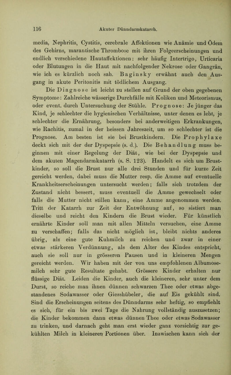 media, Nephritis, Cystitis, cerebrale Affektionen wie Anämie und Ödem des Gehirns, marantische Thrombose mit ihren Folgeerscheinungen und endlich verschiedene Hautaffektionen: sehr häufig Intertrigo, Urticaria oder Blutungen in die Haut mit nachfolgender Nekrose oder Gangrän, wie ich es kürzlich noch sah. Baginsky erwähnt auch den Aus- gang in akute Peritonitis mit tödlichem Ausgang. Die Diagnose ist leicht zu stellen auf Grund der oben gegebenen Symptome: Zahlreiche wässerige Durchfälle mit Koliken und Meteorismus, oder event. durch Untersuchung der Stühle. Prognose: Je jünger das Kind, je schlechter die hygienischen Verhältnisse, unter denen es lebt, je schlechter die Ernährung, besonders bei anderweitigen Erkrankungen, wie Rachitis, zumal in der heissen Jahreszeit, um so schlechter ist die Prognose. Am besten ist sie bei Brustkindern. Die Prophylaxe deckt sich mit der der Dyspepsie (s. d.). Die Behandlung muss be- ginnen mit einer Regelung der Diät, wie bei der Dyspepsie und dem akuten Magendarmkatarrh (s. S. 123). Handelt es sich um Brust- kinder, so soll die Brust nur alle drei Stunden und für kurze Zeit gereicht werden, dabei muss die Mutter resp. die Amme auf eventuelle Krankheitserscheinungen untersucht werden; falls sich trotzdem der Zustand nicht bessert, muss eventuell die Amme gewechselt oder falls die Mutter nicht stillen kann, eine Amme angenommen werden. Tritt der Katarrh zur Zeit der Entwöhnung auf, so sistiert man dieselbe und reicht den Kindern die Brust wieder. Für künstlich ernährte Kinder soll man mit allen Mitteln versuchen, eine Amme zu verschaffen; falls das nicht möglich ist, bleibt nichts anderes übrig, als eine gute Kuhmilch zu reichen und zwar in einer etwas stärkeren Verdünnung, als dem Alter des Kindes entspricht, auch sie soll nur in grösseren Pausen und in kleineren Mengen gereicht werden. Wir haben mit der von uns empfohlenen Albumose- milch sehr gute Resultate gehabt. Grössere Kinder erhalten nur flüssige Diät. Leiden die Kinder, auch die kleineren, sehr unter dem Durst, so reiche man ihnen dünnen schwarzen Thee oder etwas abge- standenes Sodawasser oder Giesshübeler, die auf Eis gekühlt sind. Sind die Erscheinungen seitens des Dünndarms sehr heftig, so empfiehlt es sich, für ein bis zwei Tage die Nahrung vollständig auszusetzen; die Kinder bekommen dann etwas dünnen Thee oder etwas Sodawasser zu trinken, und darnach geht man erst wieder ganz vorsichtig zur ge- kühlten Milch in kleineren Portionen über. Inzwischen kann sich der