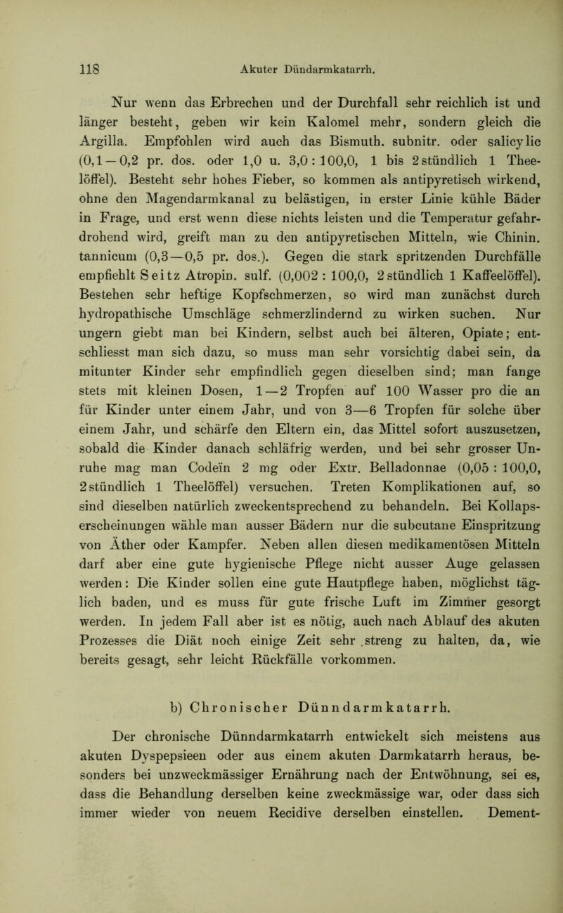 Nur wenn das Erbrechen und der Durchfall sehr reichlich ist und länger besteht, geben wir kein Kalomel mehr, sondern gleich die Argilla. Empfohlen wird auch das Bismuth. subnitr. oder salicylic (0,1 —0,2 pr. dos. oder 1,0 u. 3,0:100,0, 1 bis 2 stündlich 1 Thee- löffel). Besteht sehr hohes Fieber, so kommen als antipyretisch wirkend, ohne den Magendarmkanal zu belästigen, in erster Linie kühle Bäder in Frage, und erst wenn diese nichts leisten und die Temperatur gefahr- drohend wird, greift man zu den antipyretischen Mitteln, wie Chinin, tannicum (0,3—0,5 pr. dos.). Gegen die stark spritzenden Durchfälle empfiehlt Seitz Atropin, sulf. (0,002: 100,0, 2stündlich 1 Kaffeelöffel). Bestehen sehr heftige Kopfschmerzen, so wird man zunächst durch hydropathische Umschläge schmerzlindernd zu wirken suchen. Nur ungern giebt man bei Kindern, selbst auch bei älteren, Opiate; ent- schliesst man sich dazu, so muss man sehr vorsichtig dabei sein, da mitunter Kinder sehr empfindlich gegen dieselben sind; man fange stets mit kleinen Dosen, 1 — 2 Tropfen auf 100 Wasser pro die an für Kinder unter einem Jahr, und von 3—6 Tropfen für solche über einem Jahr, und schärfe den Eltern ein, das Mittel sofort auszusetzen, sobald die Kinder danach schläfrig werden, und bei sehr grosser Un- ruhe mag man Code'in 2 mg oder Extr. Belladonnae (0,05 : 100,0, 2 stündlich 1 Theelöffel) versuchen. Treten Komplikationen auf, so sind dieselben natürlich zweckentsprechend zu behandeln. Bei Kollaps- erscheinungen wähle man ausser Bädern nur die subcutane Einspritzung von Äther oder Kampfer. Neben allen diesen medikamentösen Mitteln darf aber eine gute hygienische Pflege nicht ausser Auge gelassen werden: Die Kinder sollen eine gute Hautpflege haben, möglichst täg- lich baden, und es muss für gute frische Luft im Zimmer gesorgt werden. In jedem Fall aber ist es nötig, auch nach Ablauf des akuten Prozesses die Diät noch einige Zeit sehr .streng zu halten, da, wie bereits gesagt, sehr leicht Rückfälle Vorkommen. b) Chronischer Dünn d arm katarrh. Der chronische Dünndarmkatarrh entwickelt sich meistens aus akuten Dyspepsieen oder aus einem akuten Darmkatarrh heraus, be- sonders bei unzweckmässiger Ernährung nach der Entwöhnung, sei es, dass die Behandlung derselben keine zweckmässige war, oder dass sich immer wieder von neuem Recidive derselben einstellen. Dement-