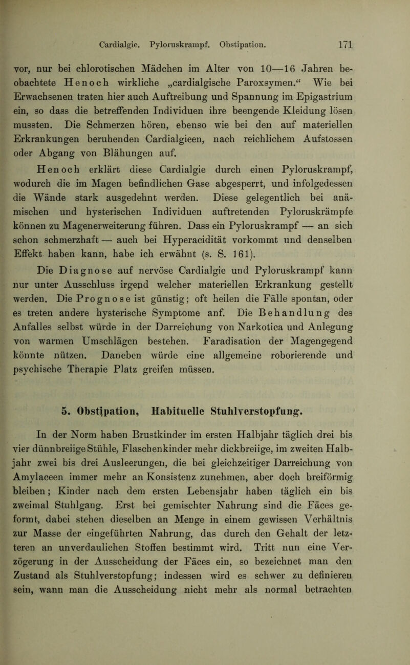 vor, nur bei chlorotischen Mädchen im Alter von 10—16 Jahren be- obachtete Henoch wirkliche „cardialgische Paroxsymen.“ Wie bei Erwachsenen traten hier auch Auftreibung und Spannung im Epigastrium ein, so dass die betreffenden Individuen ihre beengende Kleidung lösen mussten. Die Schmerzen hören, ebenso wie bei den auf materiellen Erkrankungen beruhenden Cardialgieen, nach reichlichem Aufstossen oder Abgang von Blähungen auf. Henoch erklärt diese Cardialgie durch einen Pyloruskrampf, wodurch die im Magen befindlichen Gase abgesperrt, und infolgedessen die Wände stark ausgedehnt werden. Diese gelegentlich bei anä- mischen und hysterischen Individuen auftretenden Pyloruskrämpfe können zu Magenerweiterung führen. Dass ein Pyloruskrampf — an sich schon schmerzhaft — auch bei Hyperacidität vorkommt und denselben Effekt haben kann, habe ich erwähnt (s. S. 161). Die Diagnose auf nervöse Cardialgie und Pyloruskrampf kann nur unter Ausschluss irgepd welcher materiellen Erkrankung gestellt werden. Die Progno se ist günstig; oft heilen die Fälle spontan, oder es treten andere hysterische Symptome anf. Die Behandlung des Anfalles selbst würde in der Darreichung von Narkotica und Anlegung von warmen Umschlägen bestehen. Faradisation der Magengegend könnte nützen. Daneben würde eine allgemeine roborierende und psychische Therapie Platz greifen müssen. 5. Obstipation, Habituelle Stuhlverstopfung. In der Norm haben Brustkinder im ersten Halbjahr täglich drei bis vier dünnbreiige Stühle, Flaschenkinder mehr dickbreiige, im zweiten Halb- jahr zwei bis drei Ausleerungen, die bei gleichzeitiger Darreichung von Amylaceen immer mehr an Konsistenz zunehmen, aber doch breiförmig bleiben; Kinder nach dem ersten Lebensjahr haben täglich ein bis zweimal Stuhlgang. Erst bei gemischter Nahrung sind die Fäces ge- formt, dabei stehen dieselben an Menge in einem gewissen Verhältnis zur Masse der eingeführten Nahrung, das durch den Gehalt der letz- teren an unverdaulichen Stoffen bestimmt wird. Tritt nun eine Ver- zögerung in der Ausscheidung der Fäces ein, so bezeichnet man den Zustand als Stuhlverstopfung; indessen wird es schwer zu definieren sein, wann man die Ausscheidung nicht mehr als normal betrachten