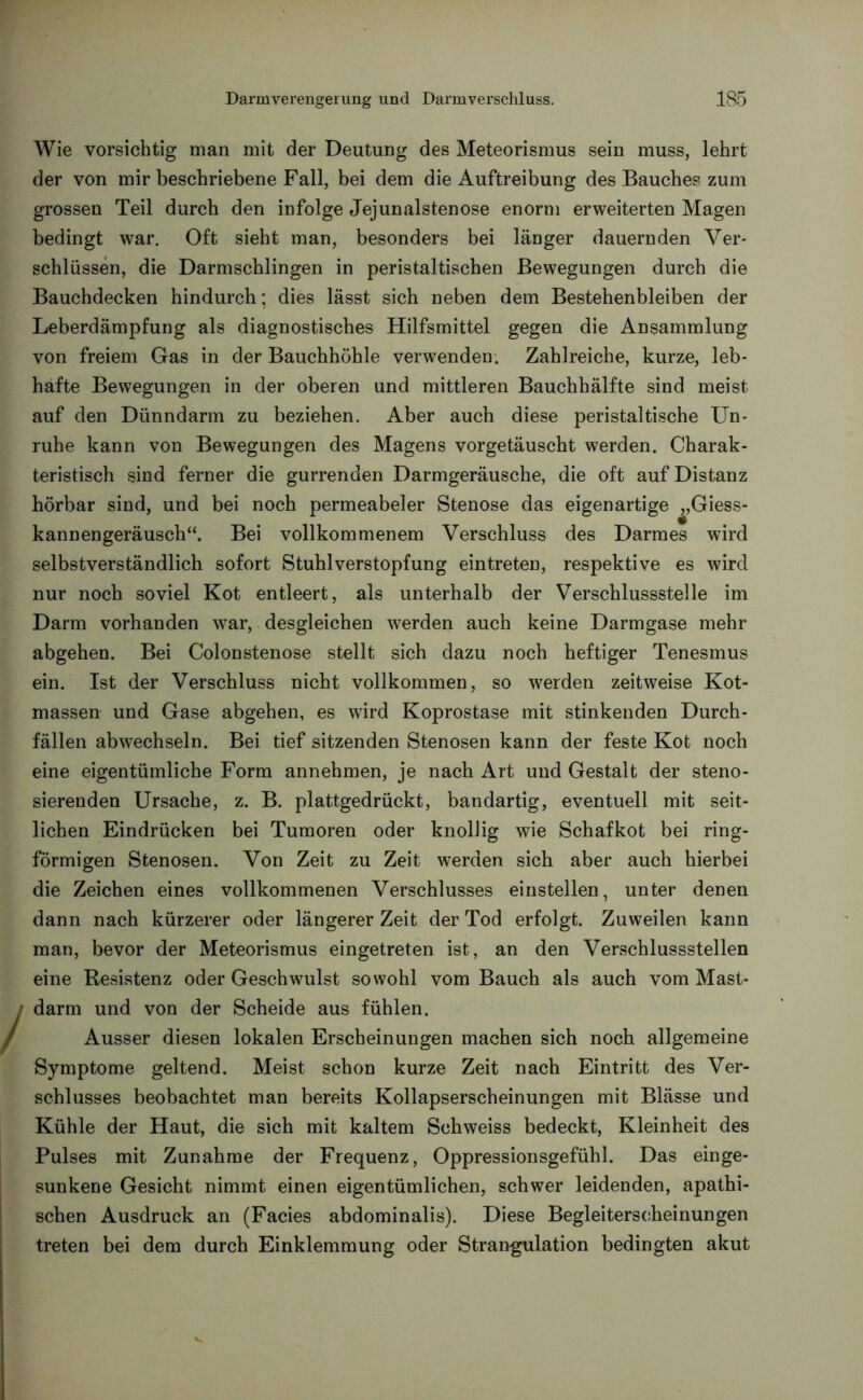 Wie vorsichtig man mit der Deutung des Meteorismus sein muss, lehrt der von mir beschriebene Fall, bei dem die Auftreibung des Bauches zum grossen Teil durch den infolge Jejunalstenose enorm erweiterten Magen bedingt war. Oft sieht man, besonders bei länger dauernden Ver- schlüssen, die Darmschlingen in peristaltischen Bewegungen durch die Bauchdecken hindurch; dies lässt sich neben dem Bestehenbleiben der Leberdämpfung als diagnostisches Hilfsmittel gegen die Ansammlung von freiem Gas in der Bauchhöhle verwenden. Zahlreiche, kurze, leb- hafte Bewegungen in der oberen und mittleren Bauchhälfte sind meist auf den Dünndarm zu beziehen. Aber auch diese peristaltische Un- ruhe kann von Bewegungen des Magens vorgetäuscht werden. Charak- teristisch sind ferner die gurrenden Darmgeräusche, die oft auf Distanz hörbar sind, und bei noch permeabeler Stenose das eigenartige „Giess- kannengeräusch“. Bei vollkommenem Verschluss des Darmes wird selbstverständlich sofort Stuhlverstopfung eintreten, respektive es wird nur noch soviel Kot entleert, als unterhalb der Verschlussstelle im Darm vorhanden war, desgleichen werden auch keine Darmgase mehr abgehen. Bei Colonstenose stellt sich dazu noch heftiger Tenesmus ein. Ist der Verschluss nicht vollkommen, so werden zeitweise Kot- massen und Gase abgehen, es wird Koprostase mit stinkenden Durch- fällen abwechseln. Bei tief sitzenden Stenosen kann der feste Kot noch eine eigentümliche Form annehmen, je nach Art und Gestalt der steno- sierenden Ursache, z. B. plattgedrückt, bandartig, eventuell mit seit- lichen Eindrücken bei Tumoren oder knollig wie Schafkot bei ring- förmigen Stenosen. Von Zeit zu Zeit werden sich aber auch hierbei die Zeichen eines vollkommenen Verschlusses einstellen, unter denen dann nach kürzerer oder längerer Zeit der Tod erfolgt. Zuweilen kann man, bevor der Meteorismus eingetreten ist, an den Verschlussstellen eine Resistenz oder Geschwulst sowohl vom Bauch als auch vom Mast- darm und von der Scheide aus fühlen. Ausser diesen lokalen Erscheinungen machen sich noch allgemeine Symptome geltend. Meist schon kurze Zeit nach Eintritt des Ver- schlusses beobachtet man bereits Kollapserscheinungen mit Blässe und Kühle der Haut, die sich mit kaltem Schweiss bedeckt, Kleinheit des Pulses mit Zunahme der Frequenz, Oppressionsgefühl. Das einge- sunkene Gesicht nimmt einen eigentümlichen, schwer leidenden, apathi- schen Ausdruck an (Facies abdominalis). Diese Begleiterscheinungen treten bei dem durch Einklemmung oder Strangulation bedingten akut