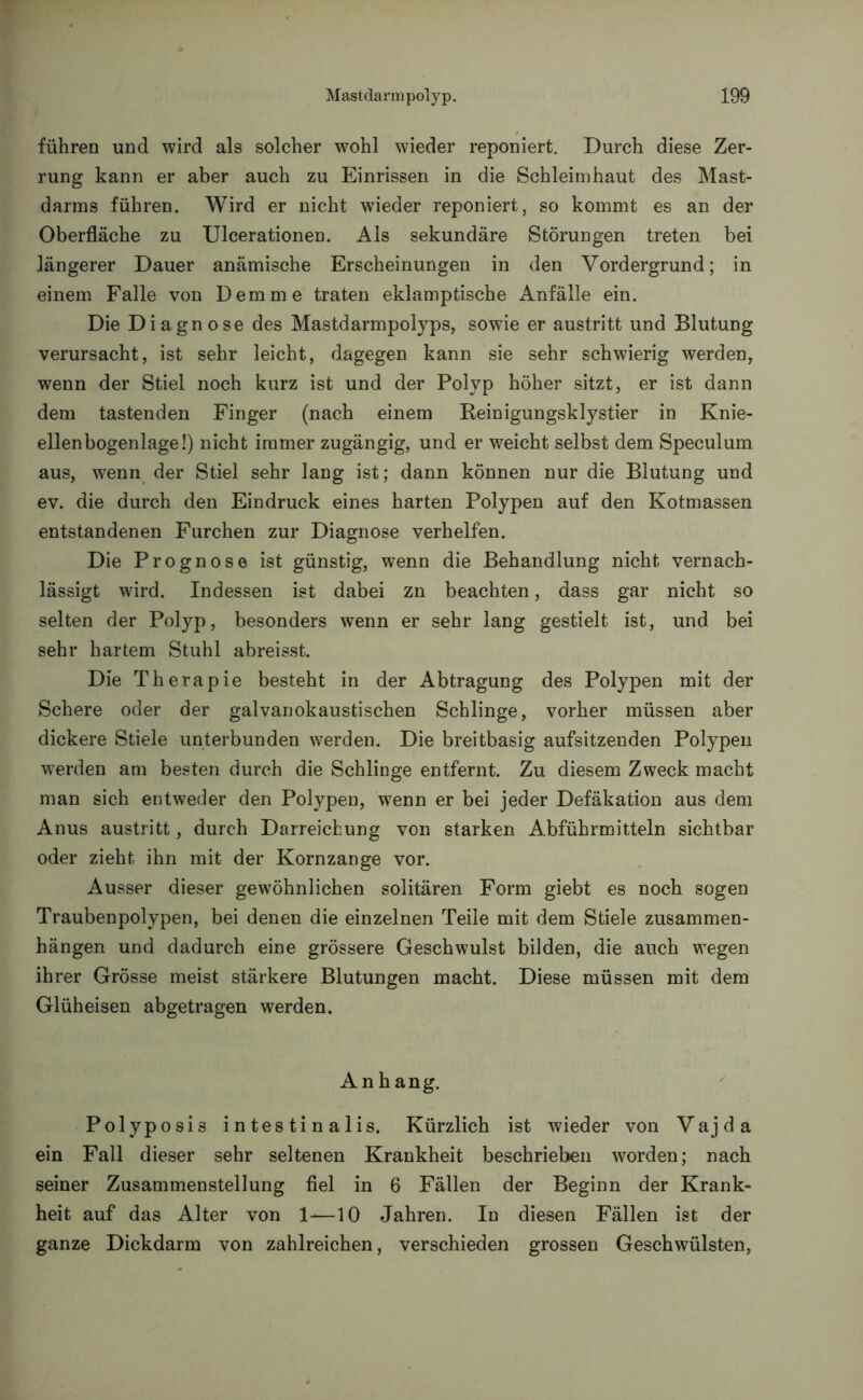führen und wird als solcher wohl wieder reponiert. Durch diese Zer- rung kann er aber auch zu Einrissen in die Schleimhaut des Mast- darms führen. Wird er nicht wieder reponiert, so kommt es an der Oberfläche zu Ulcerationen. Als sekundäre Störungen treten bei längerer Dauer anämische Erscheinungen in den Vordergrund; in einem Falle von Dem me traten eklamptische Anfälle ein. Die Diagnose des Mastdarmpolyps, sowie er austritt und Blutung verursacht, ist sehr leicht, dagegen kann sie sehr schwierig werden, wenn der Stiel noch kurz ist und der Polyp höher sitzt, er ist dann dem tastenden Finger (nach einem Reinigungsklystier in Knie- ellenbogenlage!) nicht immer zugängig, und er weicht selbst dem Speculum aus, wenn der Stiel sehr lang ist; dann können nur die Blutung und ev. die durch den Eindruck eines harten Polypen auf den Kotmassen entstandenen Furchen zur Diagnose verhelfen. Die Prognose ist günstig, wenn die Behandlung nicht vernach- lässigt wird. Indessen ist dabei zn beachten, dass gar nicht so selten der Polyp, besonders wenn er sehr lang gestielt ist, und bei sehr hartem Stuhl abreisst. Die Therapie besteht in der Abtragung des Polypen mit der Schere oder der galvanokaustischen Schlinge, vorher müssen aber dickere Stiele unterbunden werden. Die breitbasig aufsitzenden Polypen werden am besten durch die Schlinge entfernt. Zu diesem Zweck macht man sich entweder den Polypen, wenn er bei jeder Defäkation aus dem Anus austritt, durch Darreichung von starken Abführmitteln sichtbar oder zieht ihn mit der Kornzange vor. Ausser dieser gewöhnlichen solitären Form giebt es noch sogen Traubenpolypen, bei denen die einzelnen Teile mit dem Stiele Zusammen- hängen und dadurch eine grössere Geschwulst bilden, die auch wegen ihrer Grösse meist stärkere Blutungen macht. Diese müssen mit dem Glüheisen abgetragen werden. Anhang. Polyposis intestinalis. Kürzlich ist wieder von V a j d a ein Fall dieser sehr seltenen Krankheit beschrieben worden; nach seiner Zusammenstellung fiel in 6 Fällen der Beginn der Krank- heit auf das Alter von 1-—10 Jahren. In diesen Fällen ist der ganze Dickdarm von zahlreichen, verschieden grossen Geschwülsten,