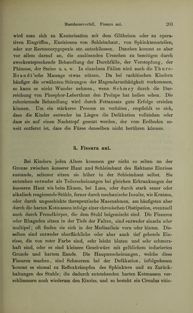 wird man sich zu Kauterisation mit dem Glüheisen oder zu opera- tiven Eingriffen, Excisionen von Schleimhaut, von Sphinkterenteilen, oder zur Rectococcygopexie etc. entschliessen. Daneben kommt es aber vor allem darauf an, die auslösenden Ursachen zu beseitigen durch zweckentsprechende Behandlung der Durchfälle, der Verstopfung, der Phimose, der Steine u. s. w. In einzelnen Fällen wird auch die Thure- Brandt’sche Massage etwas nützen. Da bei rachitischen Kindern häufiger die erwähnten Störungen der Magendarmthätigkeit Vorkommen, so kann es nicht Wunder nehmen, wenn Schmey durch die Dar- reichung von Phosphor-Leberthran den Prolaps hat heilen sehen. Die roborierende Behandlung wird durch Fettansatz gute Erfolge erzielen können. Um ein stärkeres Pressen zu verhüten, empfiehlt es sich, dass die Kinder entweder im Liegen die Defäkation vollziehen oder dass sie auf einen Nachttopf gesetzt werden, der vom Erdboden so- weit entfernt ist, dass die Füsse denselben nicht berühren können. 3. Fissura ani. Bei Kindern jeden Alters kommen gar nicht so selten an der Grenze zwischen äusserer Haut und Schleimhaut des Rektums Einrisse zustande, seltener sitzen sie höher in der Schleimhaut selbst. Sie entstehen entweder als Teilerscheinungen bei gleichen Erkrankungen der äusseren Haut wie beim Ekzem, bei Lues, oder durch stark sauer oder alkalisch reagierende Stühle, ferner durch mechanische Insulte, wie Kratzen, oder durch ungeschickte therapeutische Massnahmen, am häufigsten aber durch die harten Kotmassen infolge einer chronischen Obstipation, eventuell auch durch Fremdkörper, die dem Stuhl beigemischt sind. Die Fissuren oder Rhagaden sitzen in der Tiefe der Falten, sind entweder einzeln oder multipel; oft finden sie sich in der Medianlinie vorn oder hinten. Die- selben sind entweder oberflächliche oder aber auch tief gehende Ein- risse, die von roter Farbe sind, sehr leicht bluten und sehr schmerz- haft sind, oder es sind kleinere Geschwüre mit gelblichem indurierten Grunde und hartem Rande. Die Haupterscheinungen, welche diese Fissuren machen, sind Schmerzen bei der Defäkation, infolgedessen 'kommt es einmal zu Reflexkrämpfen des Sphinkters und zu Zurück- haltungen des Stuhls; die dadurch entstehenden harten Kotmassen ver- schlimmern noch wiederum den Einriss, und so besteht ein Circulus vitio-