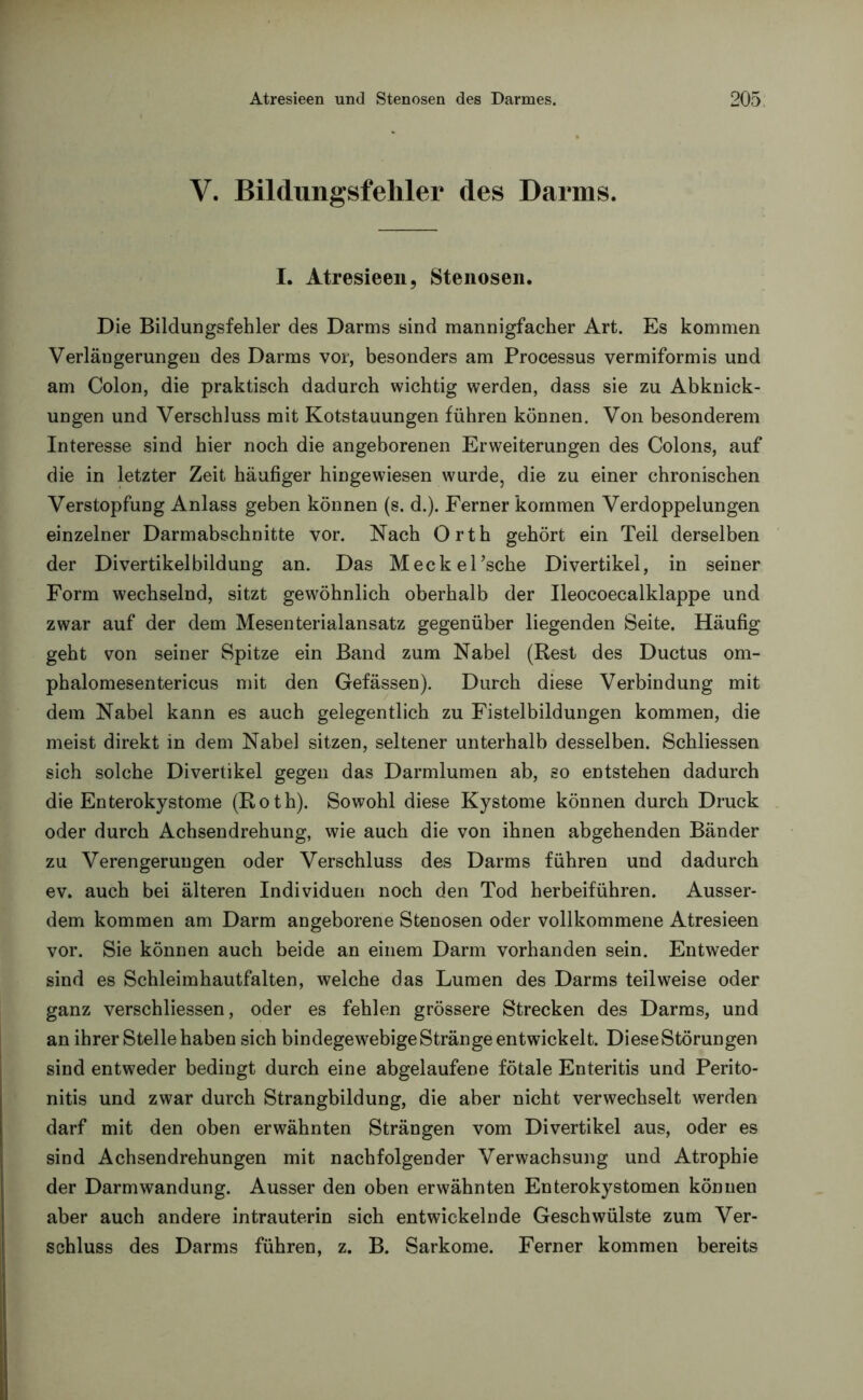 V. Bildungsfehler des Darms. I. Atresieen, Stenosen. Die Bildungsfehler des Darms sind mannigfacher Art. Es kommen Verlängerungen des Darms vor, besonders am Processus vermiformis und am Colon, die praktisch dadurch wichtig werden, dass sie zu Abknick- ungen und Verschluss mit Kotstauungen führen können. Von besonderem Interesse sind hier noch die angeborenen Erweiterungen des Colons, auf die in letzter Zeit häufiger hingewiesen wurde, die zu einer chronischen Verstopfung Anlass geben können (s. d.). Ferner kommen Verdoppelungen einzelner Darmabschnitte vor. Nach Orth gehört ein Teil derselben der Divertikelbildung an. Das Meckel’sche Divertikel, in seiner Form wechselnd, sitzt gewöhnlich oberhalb der Ileocoecalklappe und zwar auf der dem Mesenterialansatz gegenüber liegenden Seite. Häufig geht von seiner Spitze ein Band zum Nabel (Rest des Ductus om- phalomesentericus mit den Gefässen). Durch diese Verbindung mit dem Nabel kann es auch gelegentlich zu Fistelbildungen kommen, die meist direkt in dem Nabel sitzen, seltener unterhalb desselben. Schliessen sich solche Divertikel gegen das Darmlumen ab, so entstehen dadurch die Enterokystome (Roth). Sowohl diese Kystome können durch Druck oder durch Achsendrehung, wie auch die von ihnen abgehenden Bänder zu Verengerungen oder Verschluss des Darms führen und dadurch ev. auch bei älteren Individuen noch den Tod herbeiführen. Ausser- dem kommen am Darm angeborene Stenosen oder vollkommene Atresieen vor. Sie können auch beide an einem Darm vorhanden sein. Entweder sind es Schleimhautfalten, welche das Lumen des Darms teilweise oder ganz verschliessen, oder es fehlen grössere Strecken des Darms, und an ihrer Stelle haben sich bindegewebige Stränge entwickelt. Diese Störungen sind entweder bedingt durch eine abgelaufene fötale Enteritis und Perito- nitis und zwar durch Strangbildung, die aber nicht verwechselt werden darf mit den oben erwähnten Strängen vom Divertikel aus, oder es sind Achsendrehungen mit nachfolgender Verwachsung und Atrophie der Darm Wandung. Ausser den oben erwähnten Enterokystomen können aber auch andere intrauterin sich entwickelnde Geschwülste zum Ver- schluss des Darms führen, z. B. Sarkome. Ferner kommen bereits