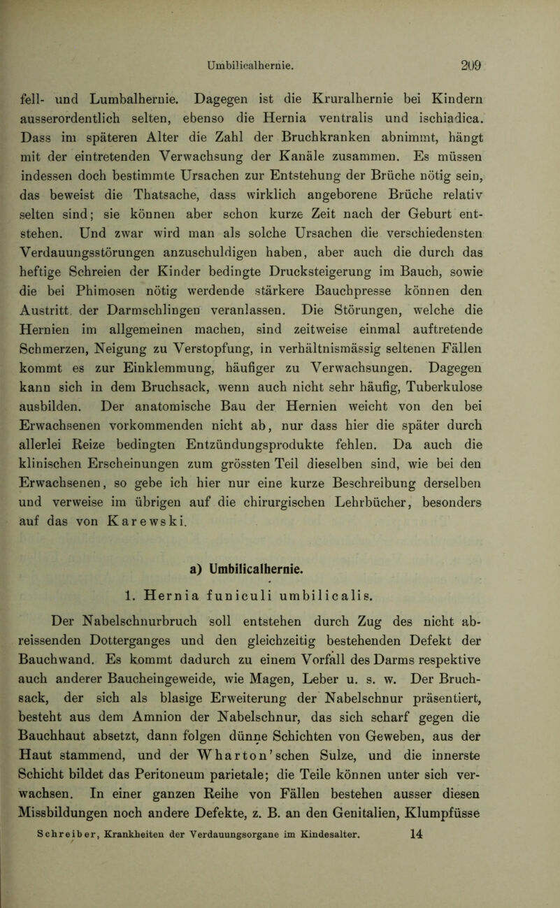 feil- und Lumbalhernie. Dagegen ist die Kruralhernie bei Kindern ausserordentlich selten, ebenso die Hernia ventralis und ischiadica. Dass im späteren Alter die Zahl der Bruchkranken abnimmt, hängt mit der eintretenden Verwachsung der Kanäle zusammen. Es müssen indessen doch bestimmte Ursachen zur Entstehung der Brüche nötig sein, das beweist die Thatsache, dass wirklich angeborene Brüche relativ selten sind; sie können aber schon kurze Zeit nach der Geburt ent- stehen. Und zwar wird man als solche Ursachen die verschiedensten Verdauungsstörungen anzuschuldigen haben, aber auch die durch das heftige Schreien der Kinder bedingte Drucksteigerung im Bauch, sowie die bei Phimosen nötig werdende stärkere Bauchpresse können den Austritt der Darmschlingeu veranlassen. Die Störungen, welche die Hernien im allgemeinen machen, sind zeitweise einmal auftretende Schmerzen, Neigung zu Verstopfung, in verhältnismässig seltenen Fällen kommt es zur Einklemmung, häufiger zu Verwachsungen. Dagegen kann sich in dem Bruchsack, wenn auch nicht sehr häufig, Tuberkulose ausbilden. Der anatomische Bau der Hernien weicht von den bei Erwachsenen vorkommenden nicht ab, nur dass hier die später durch allerlei Reize bedingten Entzündungsprodukte fehlen. Da auch die klinischen Erscheinungen zum grössten Teil dieselben sind, wie bei den Erwachsenen, so gebe ich hier nur eine kurze Beschreibung derselben und verweise im übrigen auf die chirurgischen Lehrbücher, besonders auf das von Karewski. a) Umbilicalhernie. 1. Hernia funiculi umbilicalis. Der Nabelschnurbruch soll entstehen durch Zug des nicht ab- reissenden Dotterganges und den gleichzeitig bestehenden Defekt der Bauchwand. Es kommt dadurch zu einem Vorfall des Darms respektive auch anderer Baucheingeweide, wie Magen, Leber u. s. w. Der Bruch- sack, der sich als blasige Erweiterung der Nabelschnur präsentiert, besteht aus dem Amnion der Nabelschnur, das sich scharf gegen die Bauchhaut absetzt, dann folgen dünne Schichten von Geweben, aus der Haut stammend, und der W har ton'sehen Sülze, und die innerste Schicht bildet das Peritoneum parietale; die Teile können unter sich ver- wachsen. In einer ganzen Reihe von Fällen bestehen ausser diesen Missbildungen noch andere Defekte, z. B. an den Genitalien, Klumpfüsse Schreiber, Krankheiten der Verdauungsorgane im Kindesalter. 14