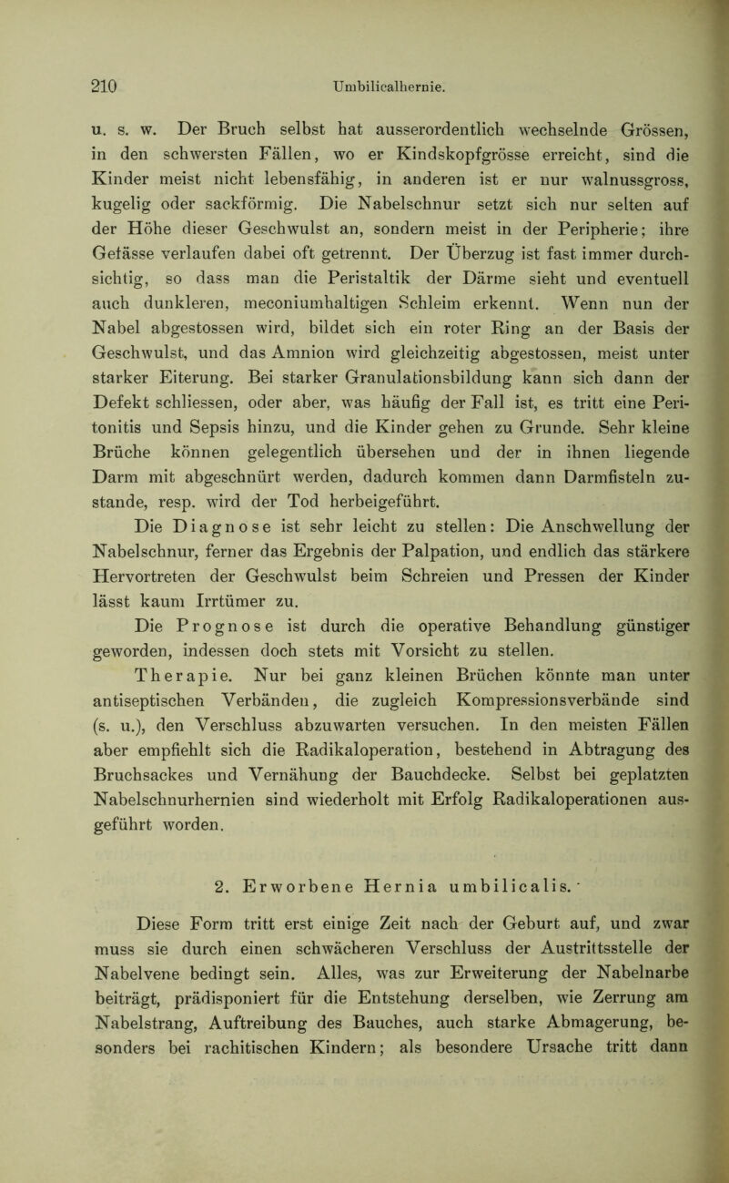 u. s. w. Der Bruch selbst hat ausserordentlich wechselnde Grössen, in den schwersten Fällen, wo er Kindskopf grosse erreicht, sind die Kinder meist nicht lebensfähig, in anderen ist er nur walnussgross, kugelig oder sackförmig. Die Nabelschnur setzt sich nur selten auf der Höhe dieser Geschwulst an, sondern meist in der Peripherie; ihre Gefässe verlaufen dabei oft getrennt. Der Überzug ist fast immer durch- sichtig, so dass man die Peristaltik der Därme sieht und eventuell auch dunkleren, meconiumhaltigen Schleim erkennt. Wenn nun der Nabel abgestossen wird, bildet sich ein roter Ring an der Basis der Geschwulst, und das Amnion wird gleichzeitig abgestossen, meist unter starker Eiterung. Bei starker Granulationsbildung kann sich dann der Defekt schliessen, oder aber, was häufig der Fall ist, es tritt eine Peri- tonitis und Sepsis hinzu, und die Kinder gehen zu Grunde. Sehr kleine Brüche können gelegentlich übersehen und der in ihnen liegende Darm mit abgeschnürt werden, dadurch kommen dann Darmfisteln zu- stande, resp. wird der Tod herbeigeführt. Die Diagnose ist sehr leicht zu stellen: Die Anschwellung der Nabelschnur, ferner das Ergebnis der Palpation, und endlich das stärkere Hervortreten der Geschwulst beim Schreien und Pressen der Kinder lässt kaum Irrtümer zu. Die Prognose ist durch die operative Behandlung günstiger geworden, indessen doch stets mit Vorsicht zu stellen. Therapie. Nur bei ganz kleinen Brüchen könnte man unter antiseptischen Verbänden, die zugleich Kompressionsverbände sind (s. u.), den Verschluss abzuwarten versuchen. In den meisten Fällen aber empfiehlt sich die Radikaloperation, bestehend in Abtragung des Bruchsackes und Vernähung der Bauchdecke. Selbst bei geplatzten Nabelschnurhernien sind wiederholt mit Erfolg Radikaloperationen aus- geführt worden. 2. Erworbene Hernia umbilicalis. Diese Form tritt erst einige Zeit nach der Geburt auf, und zwar muss sie durch einen schwächeren Verschluss der Austrittsstelle der Nabelvene bedingt sein. Alles, was zur Erweiterung der Nabelnarbe beiträgt, prädisponiert für die Entstehung derselben, wie Zerrung am Nabelstrang, Auftreibung des Bauches, auch starke Abmagerung, be- sonders bei rachitischen Kindern; als besondere Ursache tritt dann