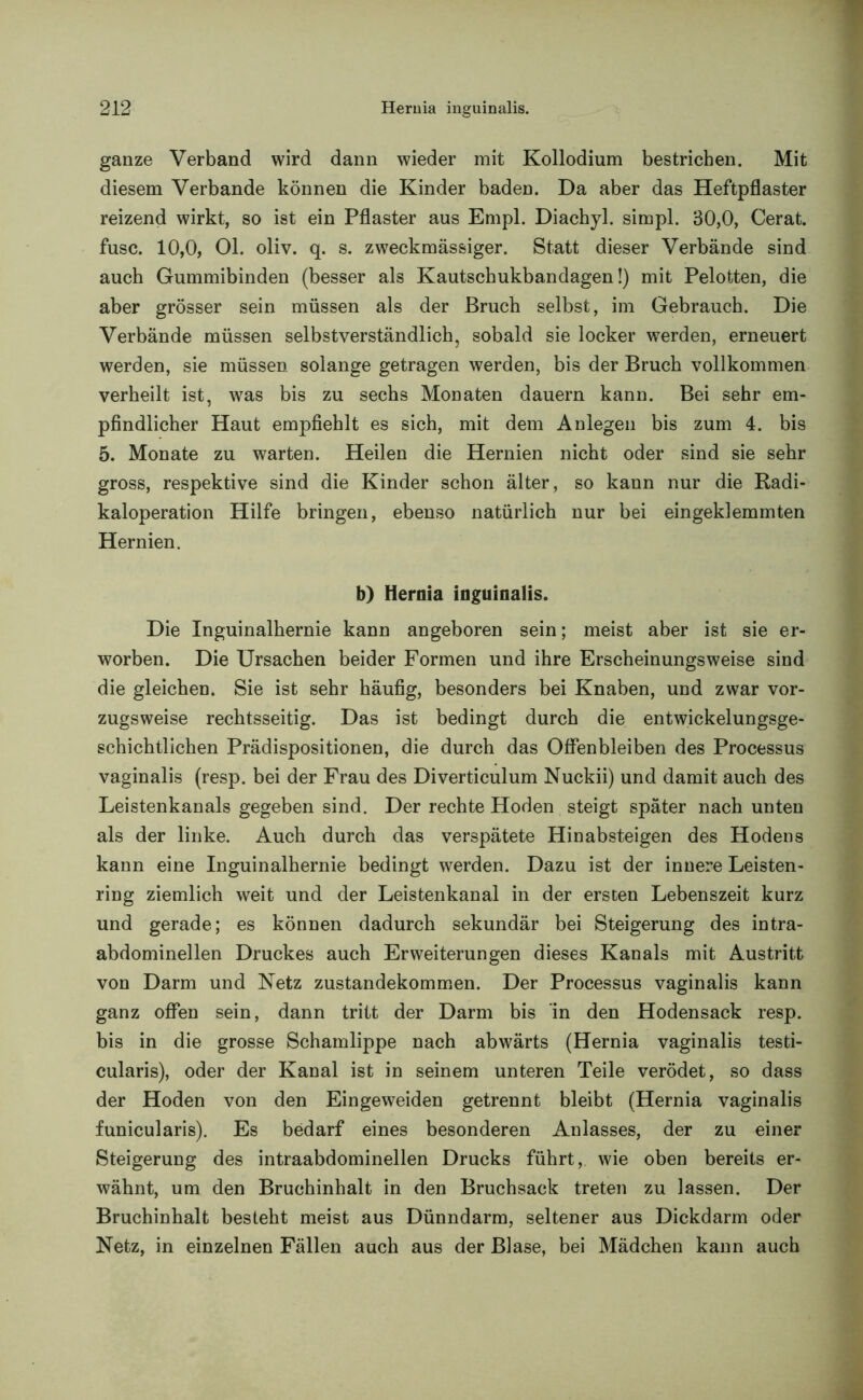 ganze Verband wird dann wieder mit Kollodium bestrichen. Mit diesem Verbände können die Kinder baden. Da aber das Heftpflaster reizend wirkt, so ist ein Pflaster aus Empl. Diachyl. simpl. 30,0, Gerat, fusc. 10,0, 01. oliv. q. s. zweckmässiger. Statt dieser Verbände sind auch Gummibinden (besser als Kautschukbandagen!) mit Pelotten, die aber grösser sein müssen als der Bruch selbst, im Gebrauch. Die Verbände müssen selbstverständlich, sobald sie locker werden, erneuert werden, sie müssen solange getragen werden, bis der Bruch vollkommen verheilt ist, was bis zu sechs Monaten dauern kann. Bei sehr em- pfindlicher Haut empfiehlt es sich, mit dem Anlegen bis zum 4. bis 5. Monate zu warten. Heilen die Hernien nicht oder sind sie sehr gross, respektive sind die Kinder schon älter, so kann nur die Radi- kaloperation Hilfe bringen, ebenso natürlich nur bei eingeklemmten Hernien. b) Hernia inguinalis. Die Inguinalhernie kann angeboren sein; meist aber ist sie er- worben. Die Ursachen beider Formen und ihre Erscheinungsweise sind die gleichen. Sie ist sehr häufig, besonders bei Knaben, und zwar vor- zugsweise rechtsseitig. Das ist bedingt durch die entwickelungsge- schichtlichen Prädispositionen, die durch das Offenbleiben des Processus vaginalis (resp. bei der Frau des Diverticulum Nuckii) und damit auch des Leistenkanals gegeben sind. Der rechte Hoden steigt später nach unten als der linke. Auch durch das verspätete Hinabsteigen des Hodens kann eine Inguinalhernie bedingt werden. Dazu ist der innere Leisten- ring ziemlich weit und der Leistenkanal in der ersten Lebenszeit kurz und gerade; es können dadurch sekundär bei Steigerung des intra- abdominellen Druckes auch Erweiterungen dieses Kanals mit Austritt von Darm und Netz Zustandekommen. Der Processus vaginalis kann ganz offen sein, dann tritt der Darm bis in den Hodensack resp. bis in die grosse Schamlippe nach abwärts (Hernia vaginalis testi- cularis), oder der Kanal ist in seinem unteren Teile verödet, so dass der Hoden von den Eingeweiden getrennt bleibt (Hernia vaginalis funicularis). Es bedarf eines besonderen Anlasses, der zu einer Steigerung des intraabdominellen Drucks führt, wie oben bereits er- wähnt, um den Bruchinhalt in den Bruchsack treten zu lassen. Der Bruchinhalt besteht meist aus Dünndarm, seltener aus Dickdarm oder Netz, in einzelnen Fällen auch aus der Blase, bei Mädchen kann auch