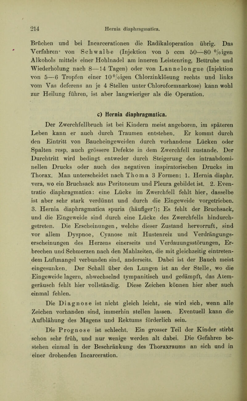Brüchen und bei Incarcerationen die Radikaloperation übrig. Das Verfahren* von Schwalbe (Injektion von 5 ccm 50—80 °/oigen Alkohols mittels einer Hohlnadel am inneren Leistenring, Bettruhe und Wiederholung nach 8—14 Tagen) oder von Lannelongue (Injektion von 5—6 Tropfen einer 10°/oigen Chlorzinklösung rechts und links vom Vas deferens an je 4 Stellen unter Chloroformnarkose) kann wohl zur Heilung führen, ist aber langwieriger als die Operation. c) Hernia diaphragmatiea. Der Zwerchfellbruch ist bei Kindern meist angeboren, im späteren Leben kann er auch durch Traumen entstehen. Er kommt durch den Eintritt von Baucheingeweiden durch vorhandene Lücken oder Spalten resp. auch grössere Defekte in dem Zwerchfell zustande. Der Durchtritt wird bedingt entweder durch Steigerung des intraabdomi- nellen Drucks oder auch des negativen inspiratorischen Drucks im Thorax. Man unterscheidet nach Thoma 3 Formen: 1. Hernia diaphr. vera, wo ein Bruchsack aus Peritoneum und Pleura gebildet ist. 2. Even- tratio diaphragmatiea: eine Lücke im Zwerchfell fehlt hier, dasselbe ist aber sehr stark verdünnt und durch die Eingeweide vorgetrieben. 3. Hernia diaphragmatiea spuria (häufiger!): Es fehlt der Bruchsack, und die Eingeweide sind durch eine Lücke des Zwerchfells hindurch- getreten. Die Erscheinungen, welche dieser Zustand hervorruft, sind vor allem Dyspnoe, Cyanose mit Hustenreiz und Verdrängungs- erscheinungen des Herzens einerseits und Verdauungsstörungen, Er- brechen und Schmerzen nach den Mahlzeiten, die mit gleichzeitig eintreten- dem Luftmangel verbunden sind, anderseits. Dabei ist der Bauch meist eingesunken. Der Schall über den Lungen ist an der Stelle, wo die Eingeweide lagern, abwechselnd tympanitisch und gedämpft, das Atem- geräusch fehlt hier vollständig. Diese Zeichen können hier aber auch einmal fehlen. Die Diagnose ist nicht gleich leicht, sie wird sich, wenn alle Zeichen vorhanden sind, immerhin stellen lassen. Eventuell kann die Aufblähung des Magens und Rektums förderlich sein. Die Prognose ist schlecht. Ein grosser Teil der Kinder stirbt schon sehr früh, und nur wenige werden alt dabei. Die Gefahren be- stehen einmal in der Beschränkung des Thoraxraums an sich und in einer drohenden Incarceration.