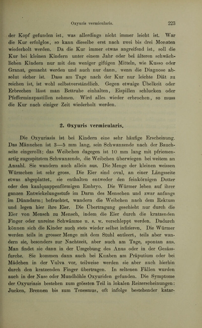 der Kopf gefunden ist, was allerdings nicht immer leicht ist. War die Kur erfolglos, so kann dieselbe erst nach zwei bis drei Monaten wiederholt werden. Da die Kur immer etwas angreifend ist, soll die Kur bei kleinen Kindern unter einem Jahr oder bei älteren schwäch- lichen Kindern nur mit den weniger giftigen Mitteln, wie Kusso oder Granat, gemacht werden und auch nur dann, wenn die Diagnose ab- solut sicher ist. Dass am Tage nach der Kur nur leichte Diät zu reichen ist, ist wohl selbstverständlich. Gegen etwaige Übelkeit oder Erbrechen lässt man Bettruhe einhalten, Eispillen schlucken oder Pfefferminzpastillen nehmen. Wird alles wieder erbrochen, so muss die Kur nach einiger Zeit wiederholt werden. 2. Oxyuris vermicularis. Die Oxyuriasis ist bei Kindern eine sehr häufige Erscheinung. Das Männchen ist 3—5 mm lang, sein Schwanzende nach der Bauch- seite eingerollt; das Weibchen dagegen ist 10 mm lang mit pfriemen - artig zugespitztem Schwanzende, die Weibchen überwiegen bei weitem an Anzahl. Sie wandern auch allein aus. Die Menge der kleinen weissen Würmchen ist sehr gross. Die Eier sind oval, an einer Längsseite etwas abgeplattet, sie enthalten entweder den feinkörnigen Dotter oder den kaulquappenförmigen Embryo. Die Würmer leben auf ihrer ganzen Entwickelungsstufe im Darm des Menschen und zwar anfangs im Dünndarm; befruchtet, wandern die Weibchen nach dem Rektum und legen hier ihre Eier. Die Übertragung geschieht nur durch die Eier von Mensch zu Mensch, indem die Eier durch die kratzenden Finger oder unreine Schwämme u. s. w. verschleppt werden. Dadurch können sich die Kinder auch stets wieder selbst infizieren. Die Würmer werden teils in grosser Menge mit dem Stuhl entleert, teils aber wan- dern sie, besonders zur Nachtzeit, aber auch am Tage, spontan aus. Man findet sie dann in der Umgebung des Anus oder in der Gesäss- furche. Sie kommen dann auch bei Knaben am Präputium oder bei Mädchen in der Vulva vor, teilweise werden sie aber auch hierhin durch den kratzenden Finger übertragen. In seltenen Fällen wurden auch in der Nase oder Mundhöhle Oxyuriden gefunden. Die Symptome der Oxyuriasis bestehen zum grössten Teil in lokalen Reizerscheinungen: Jucken, Brennen bis zum Tenesmus, oft infolge bestehender katar-