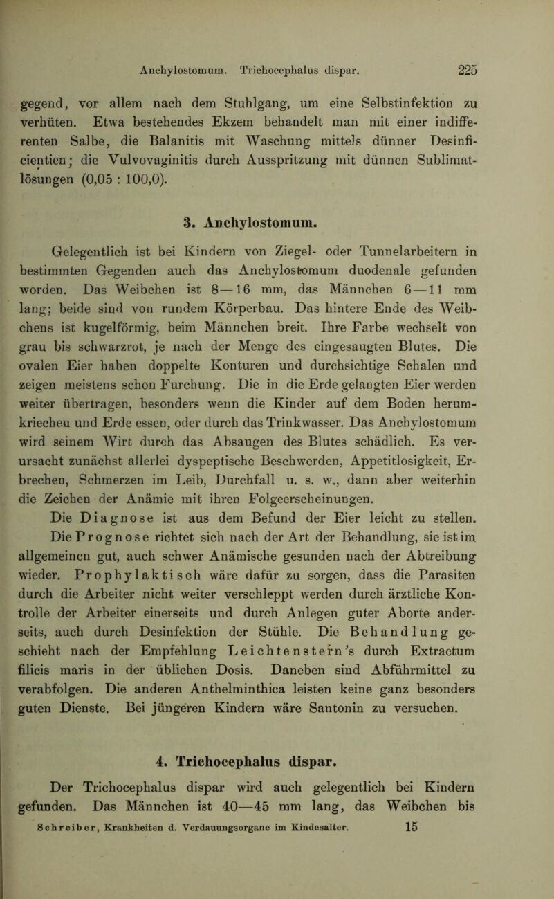 gegend, vor allem nach dem Stuhlgang, um eine Selbstinfektion zu verhüten. Etwa bestehendes Ekzem behandelt man mit einer indiffe- renten Salbe, die Balanitis mit Waschung mittels dünner Desinfi- cientien; die Vulvovaginitis durch Ausspritzung mit dünnen Sublimat- lösungen (0,05 : 100,0). 3. Auchylostomum. Gelegentlich ist bei Kindern von Ziegel- oder Tunnelarbeitern in bestimmten Gegenden auch das Anchylostomum duodenale gefunden worden. Das Weibchen ist 8—16 mm, das Männchen 6 —11 mm lang; beide sind von rundem Körperbau. Das hintere Ende des Weib- chens ist kugelförmig, beim Männchen breit. Ihre Farbe wechselt von grau bis schwarzrot, je nach der Menge des eingesaugten Blutes. Die ovalen Eier haben doppelte Konturen und durchsichtige Schalen und zeigen meistens schon Furchung. Die in die Erde gelangten Eier werden weiter übertragen, besonders wenn die Kinder auf dem Boden herum- kriechen und Erde essen, oder durch das Trinkwasser. Das Anchylostomum wird seinem Wirt durch das Absaugen des Blutes schädlich. Es ver- ursacht zunächst allerlei dyspeptische Beschwerden, Appetitlosigkeit, Er- brechen, Schmerzen im Leib, Durchfall u. s. w., dann aber weiterhin die Zeichen der Anämie mit ihren Folgeerscheinungen. Die Diagnose ist aus dem Befund der Eier leicht zu stellen. Die Prognose richtet sich nach der Art der Behandlung, sie ist im allgemeinen gut, auch schwer Anämische gesunden nach der Abtreibung wieder. Prophylaktisch wäre dafür zu sorgen, dass die Parasiten durch die Arbeiter nicht weiter verschleppt werden durch ärztliche Kon- trolle der Arbeiter einerseits und durch Anlegen guter Aborte ander- seits, auch durch Desinfektion der Stühle. Die Behandlung ge- schieht nach der Empfehlung Leichtenstern’s durch Extractum filicis maris in der üblichen Dosis. Daneben sind Abführmittel zu verabfolgen. Die anderen Anthelminthica leisten keine ganz besonders guten Dienste. Bei jüngeren Kindern wäre Santonin zu versuchen. 4. Trichocephalus dispar. Der Trichocephalus dispar wird auch gelegentlich bei Kindern gefunden. Das Männchen ist 40—45 mm lang, das Weibchen bis Schreiber, Krankheiten d. Verdauungsorgane im Kindesalter. 15