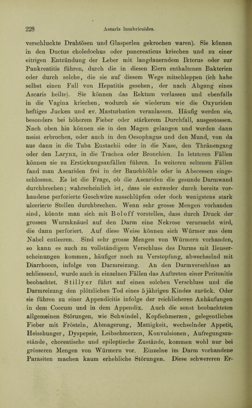 verschluckte Drahtösen und Glasperlen gekrochen waren). Sie können in den Ductus choledochus oder pancreaticus kriechen und zu einer eitrigen Entzündung der Leber mit langdauerndem Ikterus oder zur Pankreatitis führen, durch die in diesen Eiern enthaltenen Bakterien oder durch solche, die sie auf diesem Wege mitschleppen (ich habe selbst einen Fall von Hepatitis gesehen, der nach Abgang eines Ascaris heilte). Sie können das Rektum verlassen und ebenfalls in die Vagina kriechen, wodurch sie wiederum wie die Oxyuriden heftiges Jucken und ev. Masturbation veranlassen. Häufig werden sie, besonders bei höherem Fieber oder stärkerem Durchfall, ausgestossen. Nach oben hin können sie in den Magen gelangen und werden dann meist erbrochen, oder auch in den Oesophagus und den Mund, von da aus dann in die Tuba Eustachii oder in die Nase, den Thränengang oder den Larynx, in die Trachea oder Bronchien. In letzteren Fällen können sie zu Erstickungsanfällen führen. In weiteren seltenen Fällen fand man Ascariden frei in der Bauchhöhle oder in Abscessen einge- schlossen. Es ist die Frage, ob die Ascariden die gesunde Darmwand durchbrechen; wahrscheinlich ist, dass sie entweder durch bereits vor- handene perforierte Geschwüre ausschlüpfen oder doch wenigstens stark ulcerierte Stellen durchbrechen. Wenn sehr grosse Mengen vorhanden sind, könnte man sich mit Bol off vorstellen, dass durch Druck der grossen Wurmknäuel auf den Darm eine Nekrose verursacht wird, die dann perforiert. Auf diese Weise können sich Würmer aus dem Nabel entleeren. Sind sehr grosse Mengen von Würmern vorhanden, so kann es auch zu vollständigem Verschluss des Darms mit Ileuser- scheinungen kommen, häufiger noch zu Verstopfung, abwechselnd mit Diarrhoeen, infolge von Darmreizung. An den Darmverschluss an schliessend, wurde auch in einzelnen Fällen das Auftreten einer Peritonitis beobachtet. Stillyer führt auf einen solchen Verschluss und die Darmreizung den plötzlichen Tod eines 5 jährigen Kindes zurück. Oder sie führen zu einer Appendicitis infolge der reichlicheren Anhäufungen in dem Coecum und in dem Appendix. Auch die sonst beobachteten allgemeinen Störungen, wie Schwindel, Kopfschmerzen, gelegentliches Fieber mit Frösteln, Abmagerung, Mattigkeit, wechselnder Appetit, Heisshunger, Dyspepsie, Leibschmerzen, Konvulsionen, Aufregungszu- stände, choreatische und epileptische Zustände, kommen wohl nur bei grösseren Mengen von Würmern vor. Einzelne im Darm vorhandene Parasiten machen kaum erhebliche Störungen. Diese schwereren Er-