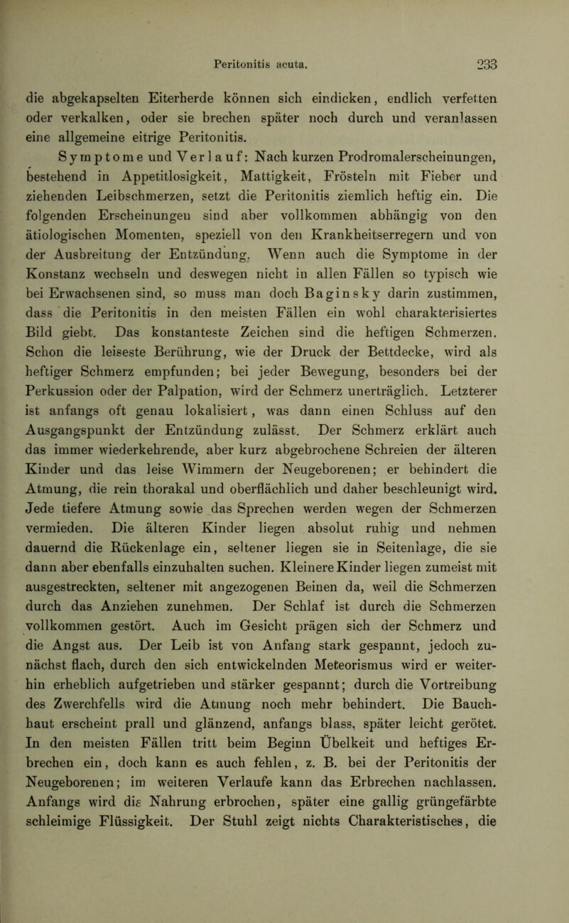 die abgekapselten Eiterherde können sich eindicken, endlich verfetten oder verkalken, oder sie brechen später noch durch und veranlassen eine allgemeine eitrige Peritonitis. Symptome und Verlauf: Nach kurzen Prodromalerscheinungen, bestehend in Appetitlosigkeit, Mattigkeit, Frösteln mit Fieber und ziehenden Leibschmerzen, setzt die Peritonitis ziemlich heftig ein. Die folgenden Erscheinungen sind aber vollkommen abhängig von den ätiologischen Momenten, speziell von den Krankheitserregern und von der Ausbreitung der Entzündung. Wenn auch die Symptome in der Konstanz wechseln und deswegen nicht in allen Fällen so typisch wie bei Erwachsenen sind, so muss man doch Baginsky darin zustimmen, dass die Peritonitis in den meisten Fällen ein wohl charakterisiertes Bild giebt. Das konstanteste Zeichen sind die heftigen Schmerzen. Schon die leiseste Berührung, wie der Druck der Bettdecke, wird als heftiger Schmerz empfunden; bei jeder Bewegung, besonders bei der Perkussion oder der Palpation, wird der Schmerz unerträglich. Letzterer ist anfangs oft genau lokalisiert, was dann einen Schluss auf den Ausgangspunkt der Entzündung zulässt. Der Schmerz erklärt auch das immer wiederkehrende, aber kurz abgebrochene Schreien der älteren Kinder und das leise Wimmern der Neugeborenen; er behindert die Atmung, die rein thorakal und oberflächlich und daher beschleunigt wird. Jede tiefere Atmung sowie das Sprechen werden wegen der Schmerzen vermieden. Die älteren Kinder liegen absolut ruhig und nehmen dauernd die Rückenlage ein, seltener liegen sie in Seitenlage, die sie dann aber ebenfalls einzuhalten suchen. Kleinere Kinder liegen zumeist mit ausgestreckten, seltener mit angezogenen Beinen da, weil die Schmerzen durch das Anziehen zunehmen. Der Schlaf ist durch die Schmerzen vollkommen gestört. Auch im Gesicht prägen sich der Schmerz und die Angst aus. Der Leib ist von Anfang stark gespannt, jedoch zu- nächst flach, durch den sich entwickelnden Meteorismus wird er weiter- hin erheblich aufgetrieben und stärker gespannt; durch die Vortreibung des Zwerchfells wird die Atmung noch mehr behindert. Die Bauch- haut erscheint prall und glänzend, anfangs blass, später leicht gerötet. In den meisten Fällen tritt beim Beginn Übelkeit und heftiges Er- brechen ein, doch kann es auch fehlen, z. B. bei der Peritonitis der Neugeborenen; im weiteren Verlaufe kann das Erbrechen nachlassen. Anfangs wird die Nahrung erbrochen, später eine gallig grüngefärbte schleimige Flüssigkeit. Der Stuhl zeigt nichts Charakteristisches, die