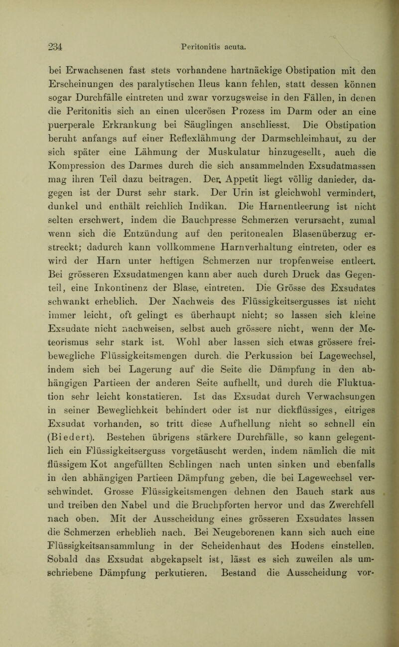 bei Erwachsenen fast stets vorhandene hartnäckige Obstipation mit den Erscheinungen des paralytischen Ileus kann fehlen, statt dessen können sogar Durchfälle eintreten und zwar vorzugsweise in den Fällen, in denen die Peritonitis sich an einen ulcerösen Prozess im Darm oder an eine puerperale Erkrankung bei Säuglingen anschliesst. Die Obstipation beruht anfangs auf einer Reflexlähmung der Darmschleimhaut, zu der sich später eine Lähmung der Muskulatur hinzugesellt, auch die Kompression des Darmes durch die sich ansammelnden Exsudatmassen mag ihren Teil dazu beitragen. Der; Appetit liegt völlig danieder, da- gegen ist der Durst sehr stark. Der Urin ist gleichwohl vermindert, dunkel und enthält reichlich Indikan. Die Harnentleerung ist nicht selten erschwert, indem die Bauch presse Schmerzen verursacht, zumal wenn sich die Entzündung auf den peritonealen Blasen Überzug er- streckt; dadurch kann vollkommene Harnverhaltung eintreten, oder es wird der Harn unter heftigen Schmerzen nur tropfenweise entleert. Bei grösseren Exsudatmengen kann aber auch durch Druck das Gegen- teil, eine Inkontinenz der Blase, eintreten. Die Grösse des Exsudates schwankt erheblich. Der Nachweis des Flüssigkeitsergusses ist nicht immer leicht, oft gelingt es überhaupt nicht; so lassen sich kleine Exsudate nicht nach weisen, selbst auch grössere nicht, wenn der Me- teorismus sehr stark ist. Wohl aber lassen sich etwas grössere frei- bewegliche Flüssigkeitsmengen durch, die Perkussion bei Lagewechsel, indem sich bei Lagerung auf die Seite die Dämpfung in den ab- hängigen Partieen der anderen Seite aufhellt, und durch die Fluktua- tion sehr leicht konstatieren. Ist das Exsudat durch Verwachsungen in seiner Beweglichkeit behindert oder ist nur dickflüssiges, eitriges Exsudat vorhanden, so tritt diese Aufhellung nicht so schnell ein (Biedert). Bestehen übrigens stärkere Durchfälle, so kann gelegent- lich ein Flüssigkeitserguss vorgetäuscht werden, indem nämlich die mit flüssigem Kot angefüllten Schlingen nach unten sinken und ebenfalls in den abhängigen Partieen Dämpfung geben, die bei Lagewechsel ver- schwindet. Grosse Flüssigkeitsmengen dehnen den Bauch stark aus und treiben den Nabel und die Bruchpforten hervor und das Zwerchfell nach oben. Mit der Ausscheidung eines grösseren Exsudates lassen die Schmerzen erheblich nach. Bei Neugeborenen kann sich auch eine Flüssigkeitsansammlung in der Scheidenhaut des Hodens einstelleu. Sobald das Exsudat abgekapselt ist, lässt es sich zuweilen als um- schriebene Dämpfung perkutieren. Bestand die Ausscheidung vor-