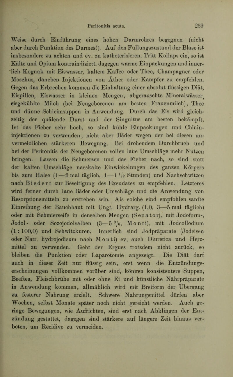 Weise durch Einführung eines hohen Darmrohres begegnen (nicht aber durch Punktion des Darmes!). Auf den Füllungszustand der Blase ist insbesondere zu achten und ev. zu katheterisieren. Tritt Kollaps ein, so ist Kälte und Opium kontraindiziert, dagegen warme Einpackungen und inner- lich Kognak mit Eiswasser, kaltem Kaffee oder Thee, Champagner oder Moschus, daneben Injektionen von Äther oder Kampfer zu empfehlen. Gegen das Erbrechen kommen die Einhaltung einer absolut flüssigen Diät, Eispillen, Eiswasser in kleinen Mengen, abgerauschte Mineralwässer eisgekühlte Milch (bei Neugeborenen am besten Frauenmilch), Thee und dünne Schleimsuppen in Anwendung. Durch das Eis wird gleich- zeitig der quälende Durst und der Singultus am besten bekämpft. Ist das Fieber sehr hoch, so sind kühle Einpackungen und Chinin- injektionen zu verwenden, nicht aber Bäder wegen der bei diesen un- vermeidlichen stärkeren Bewegung. Bei drohendem Durchbruch und bei der Peritonitis der Neugeborenen sollen laue Umschläge mehr Nutzen bringen. Lassen die Schmerzen und das Fieber nach, so sind statt der kalten Umschläge nasskalte Einwickelungen des ganzen Körpers bis zum Halse (1—2 mal täglich, 1—1 V2 Stunden) und Nachschwitzen nach Biedert zur Beseitigung des Exsudates zu empfehlen. Letzteres wird ferner durch laue Bäder oder Umschläge und die Anwendung von Resorptionsmitteln zu erstreben sein. Als solche sind empfohlen sanfte Einreibung der Bauchhaut mit Ungt. Hydrarg. (1,0, 3—5 mal täglich) oder mit Schmierseife in denselben Mengen (Senator), mit Jodoform-, Jodol- oder Sozojodolsalben (3—5 °/o, Monti), mit Jodcollodium (1: 100,0) und Schwitzkuren. Innerlich sind Jodpräparate (Jodeisen oder Natr. hydrojodicum nach Monti) ev. auch Diuretica und Herz- mittel zu verwenden. Geht der Erguss trotzdem nicht zurück, so bleiben die Punktion oder Laparotomie angezeigt. Die Diät darf auch in dieser Zeit nur flüssig sein, erst wenn die Entzündungs- erscheinungen vollkommen vorüber sind, können konsistentere Suppen, Beeftea, Fleischbrühe mit oder ohne Ei und künstliche Nährpräparate in Anwendung kommen, allmählich wird mit Breiform der Übergang zu festerer Nahrung erzielt. Schwere Nahrungsmittel dürfen aber Wochen, selbst Monate später noch nicht gereicht werden. Auch ge- ringe Bewegungen, wie Aufrichten, sind erst nach Abklingen der Ent- zündung gestattet, dagegen sind stärkere auf längere Zeit hinaus ver- boten, um Recidive zu vermeiden.