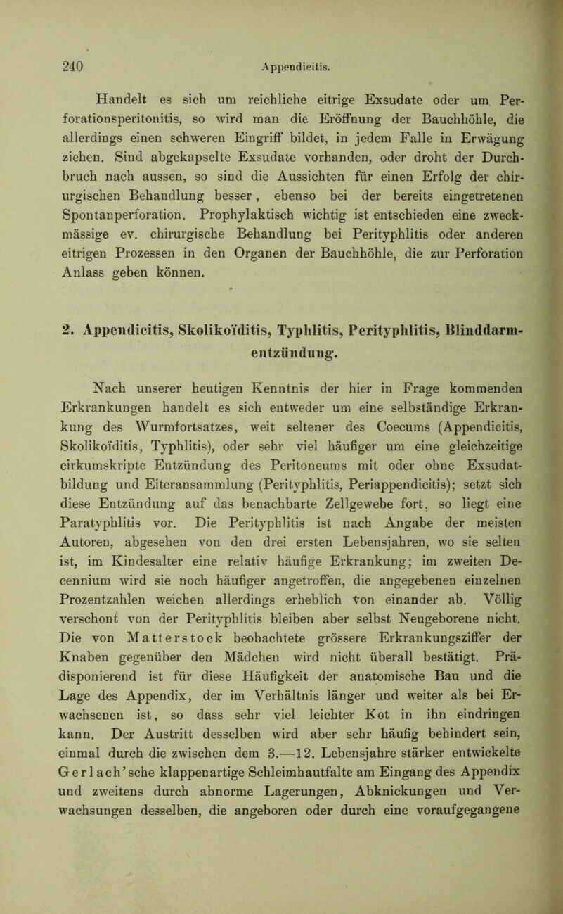 Handelt es sieh um reichliche eitrige Exsudate oder um Per- forationsperitonitis, so wird man die Eröffnung der Bauchhöhle, die allerdings einen schweren Eingriff bildet, in jedem Falle in Erwägung ziehen. Sind abgekapselte Exsudate vorhanden, oder droht der Durch- bruch nach aussen, so sind die Aussichten für einen Erfolg der chir- urgischen Behandlung besser, ebenso bei der bereits eingetretenen Spontan Perforation. Prophylaktisch wichtig ist entschieden eine zweck- mässige ev. chirurgische Behandlung bei Perityphlitis oder anderen eitrigen Prozessen in den Organen der Bauchhöhle, die zur Perforation Anlass geben können. * 2. Appendicitis, SkolikoYditis, Typhlitis, Perityphlitis, Blinddarm- entzündung. Nach unserer heutigen Kenntnis der hier in Frage kommenden Erkrankungen handelt es sich entweder um eine selbständige Erkran- kung des Wurmfortsatzes, weit seltener des Coecums (Appendicitis, SkolikoYditis, Typhlitis), oder sehr viel häufiger um eine gleichzeitige cirkumskripte Entzündung des Peritoneums mit oder ohne Exsudat- bildung und Eiteransammlung (Perityphlitis, Periappendicitis); setzt sich diese Entzündung auf das benachbarte Zellgewebe fort, so liegt eine Paratyphlitis vor. Die Perityphlitis ist nach Angabe der meisten Autoren, abgesehen von den drei ersten Lebensjahren, wo sie selten ist, im Kindesalter eine relativ häufige Erkrankung; im zweiten De- cennium wird sie noch häufiger angetroffen, die angegebenen einzelnen Prozentzahlen weichen allerdings erheblich Von einander ab. Völlig verschont von der Perityphlitis bleiben aber selbst Neugeborene nicht. Die von Matterstock beobachtete grössere Erkrankungsziffer der Knaben gegenüber den Mädchen wird nicht überall bestätigt. Prä- disponierend ist für diese Häufigkeit der anatomische Bau und die Lage des Appendix, der im Verhältnis länger und weiter als bei Er- wachsenen ist, so dass sehr viel leichter Kot in ihn eindringen kann. Der Austritt desselben wird aber sehr häufig behindert sein, einmal durch die zwischen dem 3.—12. Lebensjahre stärker entwickelte Gerl ach’sehe klappen artige Schleimhautfalte am Eingang des Appendix und zweitens durch abnorme Lagerungen, Abknickungen und Ver- wachsungen desselben, die angeboren oder durch eine voraufgegangene