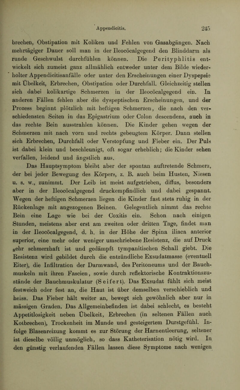 brechen, Obstipation mit Koliken und Fehlen von Gasabgängen. Nach mehrtägiger Dauer soll man in der Ileocöcalgegend den Blinddarm als runde Geschwulst durchfühlen können. Die Perityphlitis ent- wickelt sich zumeist ganz allmählich entweder unter dem Bilde wieder- holter Appendicitisanfälle oder unter den Erscheinungen einer Dyspepsie mit Übelkeit, Erbrechen, Obstipation oder Durchfall. Gleichzeitig stellen sich dabei kolikartige Schmerzen in der Ileocöcalgegend ein. In anderen Fällen fehlen aber die dyspeptischen Erscheinungen, und der Prozess beginnt plötzlich mit heftigen Schmerzen, die nach den ver- schiedensten Seiten in das Epigastrium oder Colon descendens, auch in das rechte Bein ausstrahlen können. Die Kinder gehen wegen der Schmerzen mit nach vorn und rechts gebeugtem Körper. Dann stellen sich Erbrechen, Durchfall oder Verstopfung und Fieber ein. Der Puls ist dabei klein und beschleunigt, oft sogar erheblich; die Kinder sehen verfallen, leidend und ängstlich aus. Das Hauptsymptom bleibt aber der spontan auftretende Schmerz, der bei jeder Bewegung des Körpers, z. B. auch beim Husten, Niesen u. s. w., zunimmt. Der Leib ist meist aufgetrieben, diffus, besonders aber in der Ileocöcalgegend druckempfindlich und dabei gespannt. Wegen der heftigen Schmerzen liegen die Kinder fast stets ruhig in der Rückenlage mit angezogenen Beinen. Gelegentlich nimmt das rechte Bein eine Lage wie bei der Coxitis ein. Schon nach einigen Stunden, meistens aber erst am zweiten oder dritten Tage, findet man in der Ileocöcalgegend, d. h. in der Höhe der Spina iliaca anterior superior, eine mehr oder weniger umschriebene Resistenz, die auf Druck sehr schmerzhaft ist und gedämpft tympanitischen Schall giebt. Die Resistenz wird gebildet durch die entzündliche Exsudatmasse (eventuell Eiter), die Infiltration der Darmwand, des Peritoneums und der Bauch- muskeln mit ihren Fascien, sowie durch reflektorische Kontraktionszu- stände der Bauchmuskulatur (Seifert). Das Exsudat fühlt sich meist festweich oder fest an, die Haut ist über demselben verschieblich und heiss. Das Fieber hält weiter an, bewegt sich gewöhnlich aber nur in mässigen Graden. Das Allgemeinbefinden ist dabei schlecht, es besteht Appetitlosigkeit neben Übelkeit, Erbrechen (in seltenen Fällen auch Kotbrechen), Trockenheit im Munde und gesteigertem Durstgefühl. In- folge Blasenreizung kommt es zur Störung der Harnentleerung, seltener ist dieselbe völlig unmöglich, so dass Katheterisation nötig wird. In den günstig verlaufenden Fällen lassen diese Symptome nach wenigen