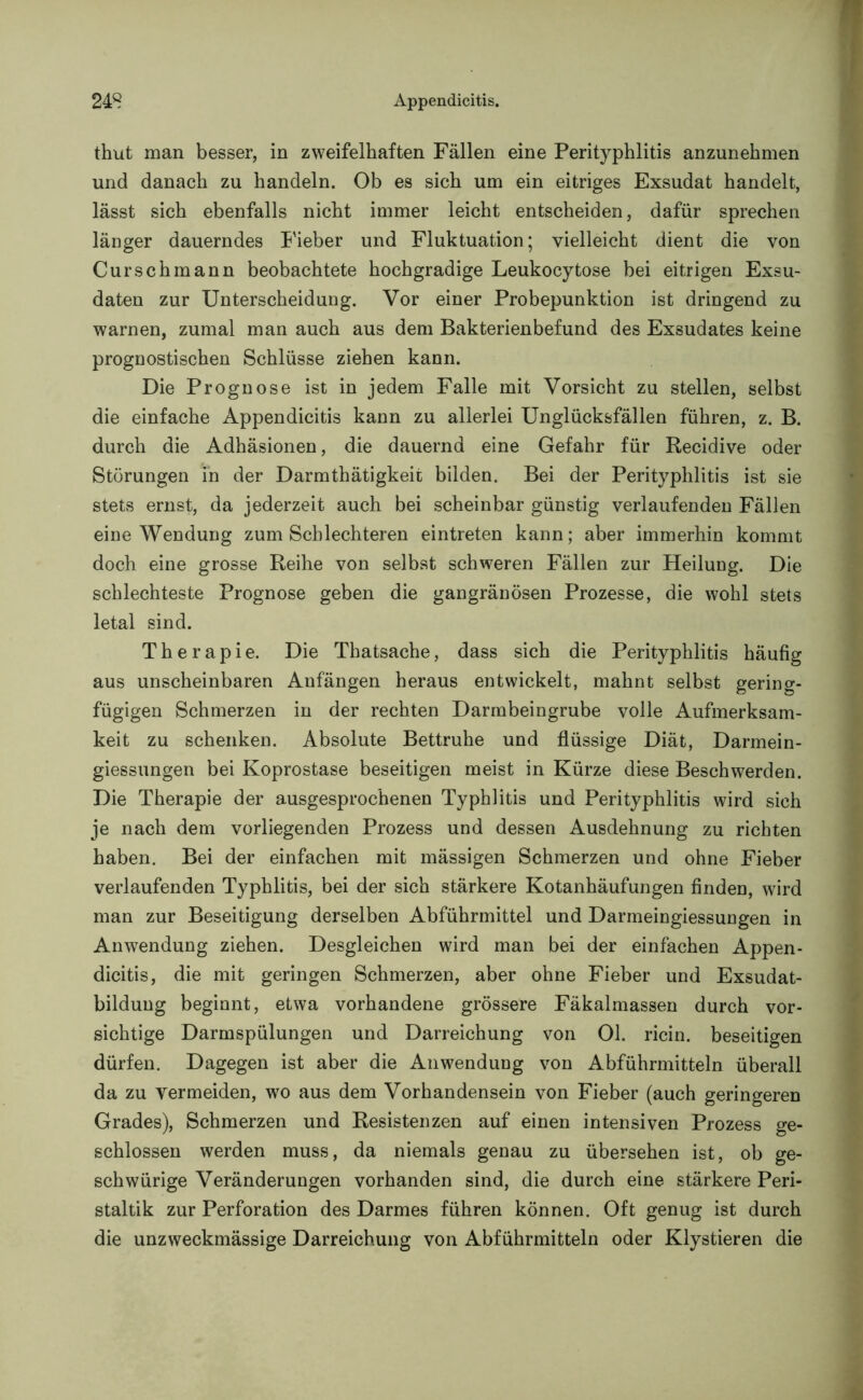 thut man besser, in zweifelhaften Fällen eine Perityphlitis anzunehmen und danach zu handeln. Ob es sich um ein eitriges Exsudat handelt, lässt sich ebenfalls nicht immer leicht entscheiden, dafür sprechen länger dauerndes Fieber und Fluktuation; vielleicht dient die von Curschmann beobachtete hochgradige Leukocytose bei eitrigen Exsu- daten zur Unterscheidung. Vor einer Probepunktion ist dringend zu warnen, zumal man auch aus dem Bakterienbefund des Exsudates keine prognostischen Schlüsse ziehen kann. Die Prognose ist in jedem Falle mit Vorsicht zu stellen, selbst die einfache Appendicitis kann zu allerlei Unglücksfällen führen, z. B. durch die Adhäsionen, die dauernd eine Gefahr für Recidive oder Störungen in der Darmthätigkeit bilden. Bei der Perityphlitis ist sie stets ernst, da jederzeit auch bei scheinbar günstig verlaufenden Fällen eine Wendung zum Schlechteren eintreten kann; aber immerhin kommt doch eine grosse Reihe von selbst schweren Fällen zur Heilung. Die schlechteste Prognose geben die gangränösen Prozesse, die wohl stets letal sind. Therapie. Die Thatsache, dass sich die Perityphlitis häufig aus unscheinbaren Anfängen heraus entwickelt, mahnt selbst gering- fügigen Schmerzen in der rechten Darmbeingrube volle Aufmerksam- keit zu schenken. Absolute Bettruhe und flüssige Diät, Darmein- giessungen bei Koprostase beseitigen meist in Kürze diese Beschwerden. Die Therapie der ausgesprochenen Typhlitis und Perityphlitis wird sich je nach dem vorliegenden Prozess und dessen Ausdehnung zu richten haben. Bei der einfachen mit mässigen Schmerzen und ohne Fieber verlaufenden Typhlitis, bei der sich stärkere Kotanhäufungen finden, wird man zur Beseitigung derselben Abführmittel und Darmeingiessungen in Anwendung ziehen. Desgleichen wird man bei der einfachen Appen- dicitis, die mit geringen Schmerzen, aber ohne Fieber und Exsudat- bilduug beginnt, etwa vorhandene grössere Fäkalmassen durch vor- sichtige Darmspülungen und Darreichung von Ol. ricin. beseitigen dürfen. Dagegen ist aber die Anwendung von Abführmitteln überall da zu vermeiden, wo aus dem Vorhandensein von Fieber (auch geringeren Grades), Schmerzen und Resistenzen auf einen intensiven Prozess ge- schlossen werden muss, da niemals genau zu übersehen ist, ob ge- schwürige Veränderungen vorhanden sind, die durch eine stärkere Peri- staltik zur Perforation des Darmes führen können. Oft genug ist durch die unzweckmässige Darreichung von Abführmitteln oder Klystieren die