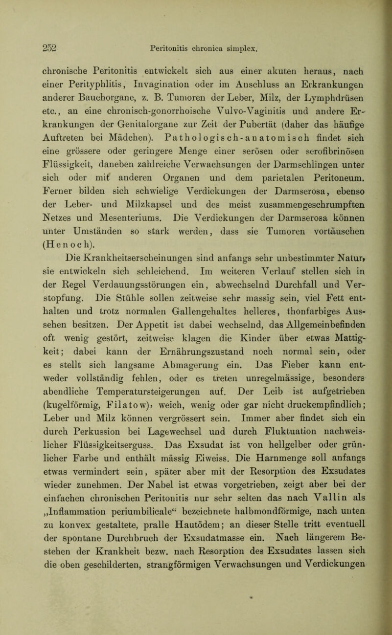 chronische Peritonitis entwickelt sich aus einer akuten heraus, nach einer Perityphlitis, Invagination oder im Anschluss an Erkrankungen anderer Bauchorgane, z. B. Tumoren der Leber, Milz, der Lymphdrüsen etc., an eine chronisch-gonorrhoische Vulvo-Vaginitis und andere Er- krankungen der Genitalorgane zur Zeit der Pubertät (daher das häufige Auftreten bei Mädchen). Pathologisch-anatomisch findet sich eine grössere oder geringere Menge einer serösen oder serofibrinösen Flüssigkeit, daneben zahlreiche Verwachsungen der Darmschlingen unter sich oder mit anderen Organen und dem parietalen Peritoneum. Ferner bilden sich schwielige Verdickungen der Darmserosa, ebenso der Leber- und Milzkapsel und des meist zusammen geschrumpften Netzes und Mesenteriums. Die Verdickungen der Darmserosa können unter Umständen so stark werden, dass sie Tumoren vortäuschen (Hen oc h). Die Krankheitserscheinungen sind anfangs sehr unbestimmter Natur, sie entwickeln sich schleichend. Im weiteren Verlauf stellen sich in der Regel Verdauungsstörungen ein, abwechselnd Durchfall und Ver- stopfung. Die Stühle sollen zeitweise sehr massig sein, viel Fett ent- halten und trotz normalen Gallengehaltes helleres, thonfarbiges Aus- sehen besitzen. Der Appetit ist dabei wechselnd, das Allgemeinbefinden oft wenig gestört, zeitweise klagen die Kinder über etwas Mattig- keit; dabei kann der Ernährungszustand noch normal sein, oder es stellt sich langsame Abmagerung ein. Das Fieber kann ent- weder vollständig fehlen, oder es treten unregelmässige, besonders abendliche Temperatursteigerungen auf. Der Leib ist aufgetrieben (kugelförmig, Filatow)? weich, wenig oder gar nicht druckempfindlich; Leber und Milz können vergrössert sein. Immer aber findet sich ein durch Perkussion bei Lagewechsel und durch Fluktuation nachweis- licher Flüssigkeitserguss. Das Exsudat ist von hellgelber oder grün- licher Farbe und enthält mässig Eiweiss. Die Harnmenge soll anfangs etwas vermindert sein, später aber mit der Resorption des Exsudates wieder zunehmen. Der Nabel ist etwas vorgetrieben, zeigt aber bei der einfachen chronischen Peritonitis nur sehr selten das nach Vallin als „Inflammation periumbilicale“ bezeichnete halbmondförmige, nach unten zu konvex gestaltete, pralle Hautödem; an dieser Stelle tritt eventuell der spontane Durchbruch der Exsudatmasse ein. Nach längerem Be- stehen der Krankheit bezw. nach Resorption des Exsudates lassen sich die oben geschilderten, strangförmigen Verwachsungen und Verdickungen